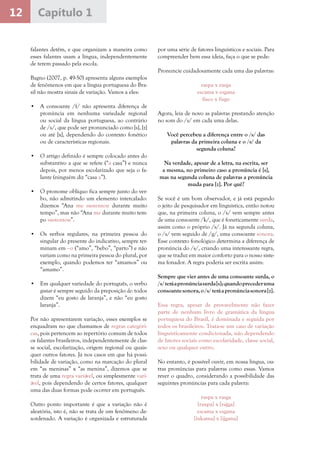 12 Capítulo 1
falantes detêm, e que organizam a maneira como
esses falantes usam a língua, independentemente
de terem passado pela escola.
Bagno (2007, p. 49-50) apresenta alguns exemplos
de fenômenos em que a língua portuguesa do Bra-
sil não mostra sinais de variação. Vamos a eles:
•	 A consoante /f/ não apresenta diferença de
pronúncia em nenhuma variedade regional
ou social da língua portuguesa, ao contrário
de /s/, que pode ser pronunciado como [s], [z]
ou até [x], dependendo do contexto fonético
ou de características regionais.
•	 O artigo definido é sempre colocado antes do
substantivo a que se refere (“a casa”) e nunca
depois, por menos escolarizado que seja o fa-
lante (ninguém diz “casa a”).
•	 O pronome oblíquo fica sempre junto do ver-
bo, não admitindo um elemento intercalado:
dizemos “Ana me sustentou durante muito
tempo”, mas não “Ana me durante muito tem-
po sustentou”.
•	 Os verbos regulares, na primeira pessoa do
singular do presente do indicativo, sempre ter-
minam em –o (“amo”, “bebo”, “parto”) e não
variam como na primeira pessoa do plural, por
exemplo, quando podemos ter “amamos” ou
“amamo”.
•	 Em qualquer variedade do português, o verbo
gostar é sempre seguido da preposição de: todos
dizem “eu gosto de laranja”, e não “eu gosto
laranja”.
Por não apresentarem variação, esses exemplos se
enquadram no que chamamos de regras categóri-
cas, pois pertencem ao repertório comum de todos
os falantes brasileiros, independentemente de clas-
se social, escolarização, origem regional ou quais-
quer outros fatores. Já nos casos em que há possi-
bilidade de variação, como na marcação do plural
em “as meninas” x “as menina”, dizemos que se
trata de uma regra variável, ou simplesmente vari-
ável, pois dependendo de certos fatores, qualquer
uma das duas formas pode ocorrer em português.
Outro ponto importante é que a variação não é
aleatória, isto é, não se trata de um fenômeno de-
sordenado. A variação é organizada e estruturada
por uma série de fatores linguísticos e sociais. Para
compreender bem essa ideia, faça o que se pede:
Pronuncie cuidadosamente cada uma das palavras:
raspa x rasga
escama x esgana
fisco x fisgo
Agora, leia de novo as palavras prestando atenção
no som do /s/ em cada uma delas.
Você percebeu a diferença entre o /s/ das
palavras da primeira coluna e o /s/ da
segunda coluna?
Na verdade, apesar de a letra, na escrita, ser
a mesma, no primeiro caso a pronúncia é [s],
mas na segunda coluna de palavras a pronúncia
muda para [z]. Por quê?
Se você é um bom observador, e já está pegando
o jeito de pesquisador em linguística, então notou
que, na primeira coluna, o /s/ vem sempre antes
de uma consoante /k/, que é foneticamente surda,
assim como o próprio /s/. Já na segunda coluna,
o /s/ vem seguido de /g/, uma consoante sonora.
Esse contexto fonológico determina a diferença de
pronúncia do /s/, criando uma interessante regra,
que se traduz em maior conforto para o nosso siste-
ma fonador. A regra poderia ser escrita assim:
Sempre que vier antes de uma consoante surda, o
/s/teráapronúnciasurda[s];quandoprecederuma
consoantesonora,o/s/teráapronúnciasonora[z].
Essa regra, apesar de provavelmente não fazer
parte de nenhum livro de gramática da língua
portuguesa do Brasil, é dominada e seguida por
todos os brasileiros. Trata-se um caso de variação
linguisticamente condicionada, não dependendo
de fatores sociais como escolaridade, classe social,
sexo ou qualquer outro.
No entanto, é possível ouvir, em nossa língua, ou-
tras pronúncias para palavras como essas. Vamos
rever o quadro, considerando a possibilidade das
seguintes pronúncias para cada palavra:
raspa x rasga
[raxpa] x [rajga]
escama x esgana
[ixkama] x [ijgana]
 