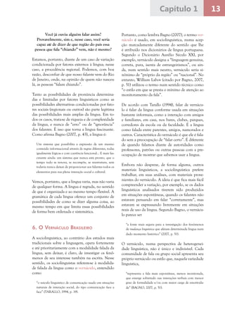 13Capítulo 1
Você já ouviu alguém falar assim?
Provavelmente, sim e, nesse caso, você seria
capaz até de dizer de que região do país essa
pessoa que fala “chiando” vem, não é mesmo?
Estamos, portanto, diante de um caso de variação
condicionada por fatores externos à língua; nesse
caso, a procedência regional. Podemos, com boa
razão, desconfiar de que nosso falante vem do Rio
de Janeiro, onde, na opinião de quem não nasceu
lá, as pessoas “falam chiando”.
Tanto as possibilidades de pronúncia determina-
das e limitadas por fatores linguísticos como as
possibilidades alternativas condicionadas por fato-
res sociais (regionais ou outros) são parte legítima
das possibilidades mais amplas da língua. Em to-
dos os casos, trata-se de riqueza e de complexidade
da língua, e nunca de “erro” ou de “ignorância”
dos falantes. É isso que torna a língua fascinante.
Como afirma Bagno (2007, p. 43), a língua é:
Um sistema que possibilita a expressão de um mesmo
conteúdo informacional através de regras diferentes, todas
igualmente lógicas e com coerência funcional... E mais fas-
cinante ainda: um sistema que nunca está pronto, que o
tempo todo se renova, se recompõe, se reestrutura, sem
todavia nunca deixar de proporcionar aos falantes todos os
elementos para sua plena interação social e cultural.
Vemos, portanto, que a língua varia, mas não varia
de qualquer forma. A língua é regrada, no sentido
de que é organizada e ao mesmo tempo flexível. A
gramática de cada língua oferece um conjunto de
possibilidades de como se dizer alguma coisa, ao
mesmo tempo em que limita essas possibilidades
de forma bem ordenada e sistemática.
6. O Vernáculo Brasileiro
A sociolinguística, ao contrário dos estudos mais
tradicionais sobre a linguagem, opera fortemente
e até prioritariamente com a modalidade falada da
língua, sem deixar, é claro, de investigar os fenô-
menos de seu interesse também na escrita. Nesse
sentido, os sociolinguistas referem-se à modalida-
de falada da língua como o vernáculo, entendido
como
“o veículo linguístico de comunicação usado em situações
naturais de interação social, do tipo comunicação face a
face” (TARALLO, 1994, p. 19).
Portanto, como lembra Bagno (2007), o termo ver-
náculo é usado, em sociolinguística, numa acep-
ção marcadamente diferente do sentido que lhe
é atribuído nos dicionários de língua portuguesa.
Segundo o Dicionário Aurélio Século XXI, por
exemplo, vernáculo designa a “linguagem genuína,
correta, pura, isenta de estrangeirismos”, ou ain-
da, num sentido mais neutro, vernáculo seria si-
nônimo de “próprio da região” ou “nacional”. No
entanto, William Labov (citado por Bagno, 2007,
p. 51) utilizou o termo num sentido técnico como
“o estilo em que se presta o mínimo de atenção ao
monitoramento da fala”.
De acordo com Tarallo (1994), falar de vernácu-
lo é falar da língua conforme usada em situações
bastante informais, como a interação com amigos
e familiares, em casa, nos bares, clubes, parques,
corredores da escola ou da faculdade. É a língua
como falada entre parentes, amigos, namorados e
outros. Característica do vernáculo é que ele é fala-
do sem a preocupação de “falar certo”. É diferente
de quando falamos diante de autoridades como
professores, patrões ou outras pessoas com a pre-
ocupação de mostrar que sabemos usar a língua.
Embora não despreze, de forma alguma, outros
materiais linguísticos, a sociolinguística prefere
trabalhar, em suas análises, com materiais prove-
nientes do vernáculo. A ideia é que fica mais fácil
compreender a variação, por exemplo, se os dados
linguísticos analisados tiverem sido produzidos
em situações espontâneas, quando os falantes não
estavam pensando em falar “corretamente”, mas
estavam se expressando livremente em situações
reais de uso da língua. Segundo Bagno, o vernácu-
lo parece ser
“a fonte mais segura para a investigação dos fenômenos
de mudança linguística que afetam determinada língua num
dado momento histórico” (2007, p. 51).
O vernáculo, numa perspectiva de heterogenei-
dade linguística, não é único e indivisível. Cada
comunidade de fala ou grupo social apresenta seu
próprio vernáculo ou estilo que, naquela variedade
linguística,
“representa a fala mais espontânea, menos monitorada,
que emerge sobretudo nas interações verbais com menor
grau de formalidade e/ou com maior carga de emotivida-
de” (BAGNO, 2007, p. 51).
 