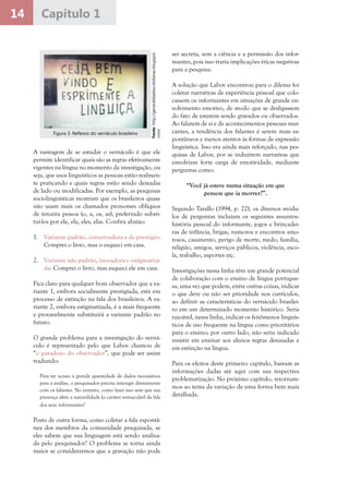 14 Capítulo 1
A vantagem de se estudar o vernáculo é que ele
permite identificar quais são as regras efetivamente
vigentes na língua no momento da investigação, ou
seja, que usos linguísticos as pessoas estão realmen-
te praticando e quais regras estão sendo deixadas
de lado ou modificadas. Por exemplo, as pesquisas
sociolinguísticas mostram que os brasileiros quase
não usam mais os chamados pronomes oblíquos
de terceira pessoa (o, a, os, as), preferindo substi-
tuí-los por ele, ela, eles, elas. Confira abaixo:
1.	 Variante padrão, conservadora e de prestígio:
Comprei o livro, mas o esqueci em casa.
2.	 Variante não padrão, inovadora e estigmatiza-
da: Comprei o livro, mas esqueci ele em casa.
Fica claro para qualquer bom observador que a va-
riante 1, embora socialmente prestigiada, está em
processo de extinção na fala dos brasileiros. A va-
riante 2, embora estigmatizada, é a mais frequente
e provavelmente substituirá a variante padrão no
futuro.
O grande problema para a investigação do verná-
culo é representado pelo que Labov chamou de
“o paradoxo do observador”, que pode ser assim
traduzido:
Para ter acesso à grande quantidade de dados necessários
para a análise, o pesquisador precisa interagir diretamente
com os falantes. No entanto, como fazer isso sem que sua
presença afete a naturalidade (o caráter vernacular) da fala
dos seus informantes?
Posto de outra forma, como coletar a fala espontâ-
nea dos membros da comunidade pesquisada, se
eles sabem que sua linguagem está sendo analisa-
da pelo pesquisador? O problema se torna ainda
maior se considerarmos que a gravação não pode
Fonte:http://generalidadescotidianas.blogspot.
com/
Figura 3: Reflexos do vernáculo brasileiro
ser secreta, sem a ciência e a permissão dos infor-
mantes, pois isso traria implicações éticas negativas
para a pesquisa.
A solução que Labov encontrou para o dilema foi
coletar narrativas de experiência pessoal que colo-
cassem os informantes em situações de grande en-
volvimento emotivo, de modo que se desligassem
do fato de estarem sendo gravados ou observados.
Ao falarem de si e de acontecimentos pessoais mar-
cantes, a tendência dos falantes é serem mais es-
pontâneos e menos atentos às formas de expressão
linguística. Isso era ainda mais reforçado, nas pes-
quisas de Labov, por se induzirem narrativas que
envolviam forte carga de emotividade, mediante
perguntas como:
“Você já esteve numa situação em que
pensou que ia morrer?”.
Segundo Tarallo (1994, p. 22), os diversos módu-
los de perguntas incluíam os seguintes assuntos:
história pessoal do informante, jogos e brincadei-
ras de infância, brigas, namoros e encontros amo-
rosos, casamento, perigo de morte, medo, família,
religião, amigos, serviços públicos, violência, esco-
la, trabalho, esportes etc.
Investigações nessa linha têm um grande potencial
de colaboração com o ensino de língua portugue-
sa, uma vez que podem, entre outras coisas, indicar
o que deve ou não ser prioridade nos currículos,
ao definir as características do vernáculo brasilei-
ro em um determinado momento histórico. Seria
razoável, nessa linha, indicar os fenômenos linguís-
ticos de uso frequente na língua como prioritários
para o ensino; por outro lado, não seria indicado
insistir em ensinar aos alunos regras desusadas e
em extinção na língua.
Para os efeitos deste primeiro capítulo, bastam as
informações dadas até aqui com sua respectiva
problematização. No próximo capítulo, retornare-
mos ao tema da variação de uma forma bem mais
detalhada.
 