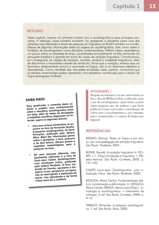 15Capítulo 1
ATIVIDADES |
Pesquise na internet e/ou em outras fontes so-
bre a obra de William Labov, conhecido como
o pai da sociolinguística: quais foram as prin-
cipais pesquisas que ele realizou e que livros
publicou? Como você avalia a contribuição de
Labov para a sociolinguística e, por extensão,
para a compreensão e o ensino de língua por-
tuguesa?
REFERÊNCIAS
BAGNO, Marcos. Nada na língua é por aca-
so: por uma pedagogia da variação linguística.
São Paulo: Parábola, 2007.
BELINE, Ronald. A variação linguística In: FIO-
RIN, J. L. (Org.) Introdução à linguística. I. Ob-
jetos teóricos. São Paulo: Contexto, 2002. p.
121-140.
CALVET, Louis-Jean. Sociolinguística: uma in-
trodução crítica. São Paulo: Parábola, 2002.
MOLLICA, Maria Cecilia. Fundamentação teó-
rica: conceituação e delimitação. In: MOLLICA,
Maria Cecilia; BRAGA, Maria Luiza (Orgs.). In-
trodução à sociolinguística: o tratamento da
variação. 3. ed. São Paulo: Contexto, 2008. p.
9-14.
TARALLO, Fernando. A pesquisa sociolinguísti-
ca. 7. ed. São Paulo: Ática, 2005.
SAIBA MAIS!SAIBA MAIS!
Para aprofundar o conteúdo deste ca-
pítulo e ampliar seus conhecimentos
sobre a disciplina sociolinguística como
um todo, além de textos de divulgação
e trabalhos científicos disponíveis na In-
ternet, sugiro as seguintes leituras:
•	 Uma boa síntese introdutória se en-
contra no livro de Fernando Tarallo,
A pesquisa sociolinguística, da Série
Princípios, publicado pela editora
Ática. Além das informações gerais
sobre a disciplina, o livro, pequeno
e de fácil leitura, oferece passos e
sugestões metodológicas para a
pesquisa na área.
	
•	 De uma natureza diferente, mas
igualmente relevante, é o livro de
Louis-Jean Calvet, Sociolinguística:
uma introdução crítica, publicado
pela editora Parábola. O livro, tra-
duzido do francês, apresenta a dis-
ciplina numa perspectiva europeia,
não se restringindo à explicação da
teoria, mas abordando-a de forma
crítica como diz o subtítulo.
RESUMO
Neste capítulo, tivemos um primeiro contato com a sociolinguística e seus principais con-
ceitos. A intenção, nesse primeiro momento, foi apresentar a disciplina como uma das
vertentes mais relevantes e atuais da pesquisa em linguística no Brasil e também no mundo.
Depois de algumas informações sobre as origens da sociolinguística, bem como sobre o
fundador da sociolinguística como disciplina contemporânea, William Labov, aprendemos
um pouco sobre os interesses da área, concentrados principalmente na fala vernacular do
português brasileiro e girando em torno da noção de variação linguística. Conceituamos,
por conseguinte, as noções de variação, variante, variável e variedade linguísticas, além
de discutirmos o importante conceito de vernáculo. Vimos que a variação, embora seja um
fenômeno extremamente comum e recorrente na língua, não é um fenômeno aleatório e
desordenado. Como resultado das discussões encetadas neste capítulo, concluímos que
os estudos variacionistas podem apresentar uma expressiva contribuição para o ensino da
língua portuguesa no Brasil.
 