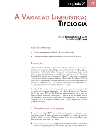 17Capítulo 2Capítulo 2Capítulo 2
Objetivos Específicos
•	 Conhecer os tipos ou modalidades de variação linguística.
•	 Compreender os fatores extralinguísticos determinantes da variação.
Introdução
O ensino tradicional de língua portuguesa, reforçado pelos meios de comunica-
ção, formou e alimenta a ideia de língua como um bloco uniforme e homogêneo.
Como vimos no Capítulo 1, hoje é necessário reconhecer que a língua não é
uniforme nem homogênea, mas essencialmente variada e variável. Conforme
Bagno (2007), a língua é um “substantivo coletivo”, pois se refere a um vasto
conjunto de realizações possíveis pelos seus falantes. Para Ilari e Basso (2006), a
uniformidade da língua portuguesa é pelo menos parcialmente um mito que foi
alimentado por fatores como o nacionalismo, uma visão reducionista do fenôme-
no linguístico e uma insensibilidade para com a variação.
A realidade da variação não é exclusividade do português brasileiro, nem do
português europeu, como podemos ver pelas palavras do escritor José Saramago
(citado por Bagno, 2007, p. 39): “Quase me apetece dizer que não há uma lín-
gua portuguesa, há línguas em português”. Além de ser um fenômeno natural
em português e em qualquer outra língua, a variação também é um fenômeno
complexo, que se manifesta de diversas formas. A seguir, veremos em detalhes
que formas são essas.
1. Níveis Linguísticos da Variação
De acordo com Bagno (2007), a variação pode ocorrer, em princípio, em todos
os níveis da língua, do fonético/fonológico ao morfológico, sintático, semântico,
lexical e estilístico-pragmático. Vejamos cada um desses níveis, seguindo de perto
a abordagem de Bagno (2007, p. 39-40):
•	 Variaçãofonético-fonológica:empalavrascomoportaoutorta,ortemdiversas
pronúncias no português brasileiro. Entre as regiões nordeste e sudeste, nota-
A Variação Linguística:
Tipologia
Prof. Dr. Benedito Gomes Bezerra
Carga Horária | 15 horas
 