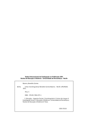 Dados Internacionais de Catalogação-na-Publicação (CIP)
Núcleo de Educação à Distância - Universidade de Pernambuco - Recife
	 Bezerra, Benedito Gomes
Letras: Sociolinguística/ Benedito Gomes Bezerra. - Recife: UPE/NEAD,
2011.
	
44 p. il.
ISBN - 978-85-7856-075-1
1. Educação – Aspectos Sociais 2 Sociolinguística 3. Ensino de Línguas 4. 	
	 Investigação Social 5. Educação à Distância I. Universidade de Pernambuco, 	
	 Núcleo de Educação à Distância II. Título.
						
				
B574s
CDD 370.19 	
 