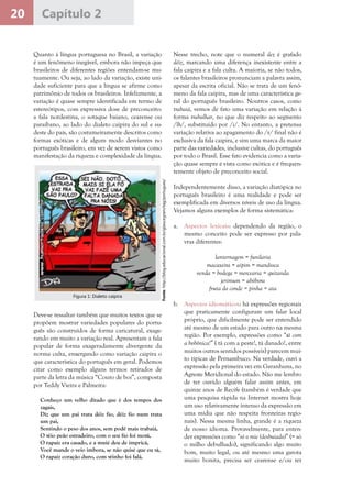 20 Capítulo 2
Quanto à língua portuguesa no Brasil, a variação
é um fenômeno inegável, embora não impeça que
brasileiros de diferentes regiões entendam-se mu-
tuamente. Ou seja, ao lado da variação, existe uni-
dade suficiente para que a língua se afirme como
patrimônio de todos os brasileiros. Infelizmente, a
variação é quase sempre identificada em termo de
estereótipos, com expressiva dose de preconceito:
a fala nordestina, o sotaque baiano, cearense ou
paraibano, ao lado do dialeto caipira do sul e su-
deste do país, são costumeiramente descritos como
formas exóticas e de algum modo desviantes no
português brasileiro, em vez de serem vistos como
manifestação da riqueza e complexidade da língua.
Nesse trecho, note que o numeral dez é grafado
déiz, marcando uma diferença inexistente entre a
fala caipira e a fala culta. A maioria, se não todos,
os falantes brasileiros pronunciam a palavra assim,
apesar da escrita oficial. Não se trata de um fenô-
meno da fala caipira, mas de uma característica ge-
ral do português brasileiro. Noutros casos, como
trabaiá, vemos de fato uma variação em relação à
forma trabalhar, no que diz respeito ao segmento
/lh/, substituído por /i/. No entanto, a pretensa
variação relativa ao apagamento do /r/ final não é
exclusiva da fala caipira, e sim uma marca da maior
parte das variedades, inclusive cultas, do português
por todo o Brasil. Esse fato evidencia como a varia-
ção quase sempre é vista como exótica e é frequen-
temente objeto de preconceito social.
Independentemente disso, a variação diatópica no
português brasileiro é uma realidade e pode ser
exemplificada em diversos níveis de uso da língua.
Vejamos alguns exemplos de forma sistemática:
a.	 Aspectos lexicais: dependendo da região, o
mesmo conceito pode ser expresso por pala-
vras diferentes:
	 lanternagem = funilaria
	 macaxeira = aipim = mandioca
	 venda = bodega = mercearia = quitanda
	 jerimum = abóbora
	 fruta do conde = pinha = ata
	
b.	 Aspectos idiomáticos: há expressões regionais
que praticamente configuram um falar local
próprio, que dificilmente pode ser entendido
até mesmo de um estado para outro na mesma
região. Por exemplo, expressões como “tá com
a bobônica!” ( tá com a peste!, tá danado!, entre
muitos outros sentidos possíveis) parecem mui-
to típicas de Pernambuco. Na verdade, ouvi a
expressão pela primeira vez em Garanhuns, no
Agreste Meridional do estado. Não me lembro
de ter ouvido alguém falar assim antes, em
quinze anos de Recife (também é verdade que
uma pesquisa rápida na Internet mostra hoje
um uso relativamente intenso da expressão em
uma mídia que não respeita fronteiras regio-
nais). Nessa mesma linha, grande é a riqueza
de nosso idioma. Provavelmente, para enten-
der expressões como “só o mie (desbuiado)” (= só
o milho debulhado), significando algo muito
bom, muito legal, ou até mesmo uma garota
muito bonita, precisa ser cearense e/ou ter
Deve-se ressaltar também que muitos textos que se
propõem mostrar variedades populares do portu-
guês são construídos de forma caricatural, exage-
rando em muito a variação real. Apresentam a fala
popular de forma exageradamente divergente da
norma culta, enxergando como variação caipira o
que característica do português em geral. Podemos
citar como exemplo alguns termos retirados de
parte da letra da música “Couro de boi”, composta
por Teddy Vieira e Palmeira:
Conheço um velho ditado que é dos tempos dos
zagais,
Diz que um pai trata déiz fio, déiz fio num trata
um pai,
Sentindo o peso dos anos, sem podê mais trabaiá,
O véio peão estradeiro, com o seu fio foi morá,
O rapaiz era casado, e a muié deu de impricá,
Você mande o veio imbora, se não quisé que eu vá,
O rapaiz coração duro, com véinho foi falá.
Fonte:http://blog.educacional.com.br/glaucegram/tag/portugues/
Figura 1: Dialeto caipira
 