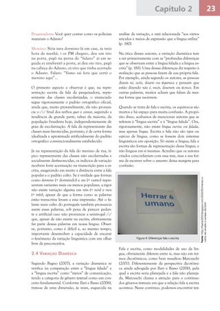 23Capítulo 2
Pesquisadora: Você quer contar como os policiais
mataram o Adauto?
Menino: Nóis tava dormino lá em casa, às treis
hora da manhã, i os PM chegaro, deu um tiro
na porta, pegô na perna do “fulano” aí em se-
guida ez arrebentô a porta, aí deu oto tiro, pegô
na cabeça do Adauto, ez viro que tinha acertado
o Adauto. Falaro: “Vamo saí fora que certô o
menino aqui”...
O primeiro aspecto a observar é que, na repre-
sentação escrita da fala da pesquisadora, repre-
sentante das classes escolarizadas, o enunciado
segue rigorosamente o padrão ortográfico oficial,
ainda que, muito provavelmente, ela não pronun-
cie o /r/ final dos verbos quer e contar, seguindo a
tendência de grande parte, talvez da maioria, da
população brasileira hoje, independentemente de
grau de escolarização. A fala da representante das
classes mais favorecidas, portanto, é de certa forma
idealizada e aproximada artificialmente do padrão
ortográfico convencionalmente estabelecido.
Já na representação da fala do menino de rua, tí-
pico representante das classes não escolarizadas e
socialmente desfavorecidas, os indícios de variação
recebem forte acentuação na transcrição para a es-
crita, exagerando em muito a distância entre a fala
popular e o padrão culto. Se é verdade que formas
como dormino (= dormindo) e oto (= outro) repre-
sentam variantes mais ou menos populares, a rigor
não existe variação alguma em nóis (= nós) e treis
(= três), apesar de que a forma como as palavras
estão transcritas levam a essa impressão. Até o fa-
lante mais culto do português também pronuncia
assim essas palavras, sob pena de parecer pedan-
te e artificial caso não pronuncie a semivogal /i/
que, apesar de não existir na escrita, efetivamente
faz parte dessas palavras em nossa língua. Obser-
ve, portanto, como é difícil e, ao mesmo tempo,
importante desenvolver a capacidade de encarar
o fenômeno da variação linguística com um olhar
livre de preconceitos.
2.4 Variação Diamésica
Segundo Bagno (2007), a variação diamésica se
verifica na comparação entre a “língua falada” e
a “língua escrita” como “meios” de comunicação,
tendo a categoria de gênero textual como um con-
ceito fundamental. Conforme Ilari e Basso (2006),
trata-se de uma dimensão, às vezes, esquecida na
análise da variação, e está relacionada “aos vários
veículos e meios de expressão que a língua utiliza”
(p. 180).
Na ótica desses autores, a variação diamésica tem
a ver primeiramente com as “profundas diferenças
que se observam entre a língua falada e a língua es-
crita” (p. 181). Uma dessas diferenças diz respeito à
avaliação que as pessoas fazem de sua própria fala.
Por exemplo, ainda segundo os autores, as pessoas
dizem né, ocêis, dissero ou téquinico e pensam que
estão dizendo não é, vocês, disseram ou técnico. Em
outras palavras, muitos acham que falam da mes-
ma forma que escrevem.
Quando se trata de fala e escrita, os equívocos são
muitos e há espaço para muita confusão. A propó-
sito disso, acabamos de mencionar autores que se
referem à “língua escrita” e à “língua falada”. Ora,
rigorosamente, não existe língua escrita ou falada,
mas apenas língua. Escrita e fala não são tipos ou
espécies de língua, como se fossem dois sistemas
linguísticos em oposição. Só existe a língua; fala e
escrita são formas de representação dessa língua, e
não línguas em si mesmas. Acredito que os autores
citados concordariam com essa tese, mas a sua for-
ma de escrever sobre o assunto deixa margem para
confusão.
Fala e escrita, como modalidades de uso da lín-
gua, obviamente diferem entre si, mas não em ter-
mos dicotômicos, como bem ressaltou Marcuschi
(2001). Diferentemente da perspectiva dicotômi-
ca ainda advogada por Ilari e Basso (2006), pela
qual a escrita seria planejada e a fala não planeja-
da, Marcuschi chama a atenção para o contínuo
dos gêneros textuais em que a relação fala x escrita
acontece. Nesse contínuo, podemos encontrar tex-
Fonte:http://faarte2010.blogspot.com/2010/05/menas-o-
-certo-do-errado-o-errado-do.html
Figura 4: Diferenças fala x escrita
 
