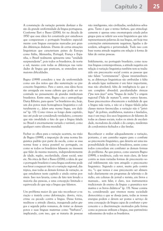 25Capítulo 2
A constatação da variação permite desfazer a ilu-
são da grande uniformidade da língua portuguesa.
Conforme Ilari e Basso (2006), foi na década de
1950 que essa ideia foi construída por estudiosos
que comparavam o português brasileiro especial-
mente com línguas europeias marcadas por gran-
des diferenças dialetais. Diante de certas situações
linguísticas que caracterizam países da Europa
como Itália, Alemanha, Portugal, França e Espa-
nha, o Brasil realmente apresenta uma “unidade
surpreendente”, pois todos os brasileiros, de norte
a sul, mesmo com todas as diferenças nas varie-
dades de língua que praticam, se entendem sem
maiores dificuldades.
Bagno (1999) considera a tese da uniformidade
como um dos mitos que dão sustentação ao pre-
conceito linguístico. Para o autor, essa ideia ficou
tão arraigada em nossa cultura que pode ser en-
contrada no pensamento de grandes intelectuais
brasileiros. Entre estes, Bagno cita o antropólogo
Darcy Ribeiro, para quem “os brasileiros são, hoje,
um dos povos mais homogêneos linguística e cul-
turalmente e... falam uma mesma língua, sem diale-
tos” (p. 15). Como vimos ao longo deste capítulo,
isso até pode ser considerado verdadeiro, contanto
que não invalidade o fato de que a língua falada
no Brasil é enormemente variada e variável, como
qualquer outro idioma mundial.
Fechar os olhos para a variação acarreta, na visão
de Bagno (1999), a imposição de uma norma lin-
guística padrão por parte da escola, como se essa
norma fosse a única possível no português, ou
como se todos os brasileiros falassem ou tivessem
que falar da mesma maneira, independentemente
de idade, região, escolaridade, classe social, sexo
etc. Na ótica de Ilari e Basso (2006), a ideia de que
o português brasileiro é uma língua uniforme pode
nos levar a esquecer não só a variação regional, dia-
tópica, mas todas as demais formas de variação, as
que estudamos neste capítulo e ainda outras pos-
síveis. Isso nos levaria, como de fato tem levado a
maioria das pessoas, a uma concepção limitada e
equivocada do que seja a língua que falamos.
Um problema maior do que não reconhecer a va-
riação e tratá-la como deformação, desvio, vício,
crime ou pecado contra a língua. Dessa forma,
reedita-se a atitude clássica, inaugurada pelos gre-
gos e seguida pelos romanos, de tratar os demais
povos e suas línguas maternas como “bárbaros”,
implicando, com isso, que se trataria de pessoas
não inteligentes, não civilizadas, verdadeiros selva-
gens. Tanto é que o termo bárbaro, que etimologi-
camente é apenas uma onomatopeia criada pelos
gregos para se referir aos sons linguísticos que não
representassem palavras da sua língua, até hoje traz
conotações extremamente negativas, ligadas a de-
sordem, selvageria e perversidade. Tudo isso com
base numa atitude negativa em relação à forma de
falar de outras pessoas.
Infelizmente, no português brasileiro, como nou-
tras línguas contemporâneas, a atitude negativa em
relação à variação linguística também tem se tradu-
zido em preconceito social contra as pessoas que
não falam “corretamente”. Quase invariavelmen-
te, as diferenças linguísticas são atribuídas à falta
de estudo (que realmente é um fator importante,
mas não absoluto), falta de inteligência (o que é
um completo absurdo), peculiaridades étnicas
(“pra mim fazer” seria “língua de índio”) e origem
regional (“fala de matuto”), entre outros fatores.
Esses preconceitos obscurecem a realidade de que
a língua toda varia, e não só a língua falada pelas
classes menos favorecidas: a variação não é “privi-
légio” de pobres, analfabetos, matutos e favelados,
mas é um traço dos usos linguísticos de falantes de
todas as classes sociais, todos os níveis de escolari-
dade, moradores da cidade e do campo, residentes
de condomínios fechados e das favelas.
Reconhecer e avaliar adequadamente a variação,
portanto, é um caminho seguro para o combate
ao preconceito linguístico, que deveria ser uma res-
ponsabilidade de todos os brasileiros, assim como
todos concordam em combater as demais formas
do problema. Ao que parece, como assevera Bagno
(1999), a tendência, cada vez mais clara, de lutar
contra as mais variadas formas de preconceito so-
cial infelizmente não tem atingido o preconceito
linguístico. Segundo o autor, muito pelo contrá-
rio, “o que vemos é esse preconceito ser alimen-
tado diariamente em programas de televisão e de
rádio, em colunas de jornal e revista, em livros e
manuais... sem falar, é claro, nos instrumentos
tradicionais de ensino da língua: a gramática nor-
mativa e os livros didáticos” (p. 13). Nesse contex-
to, considerando que vivemos numa sociedade
democrática e que se deseja justa, todas as nossas
energias podem e devem ser postas a serviço de
uma concepção de língua capaz de combater o pre-
conceito e a discriminação motivados pela forma
como as pessoas utilizam a língua, esse patrimônio
valiosíssimo de todos os brasileiros.
 