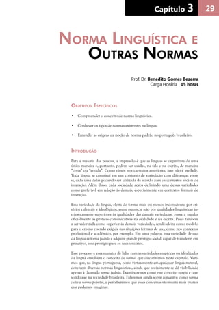29Capítulo 3Capítulo 3
Objetivos Específicos
•	 Compreender o conceito de norma linguística.
•	 Conhecer os tipos de normas existentes na língua.
•	 Entender as origens da noção de norma padrão no português brasileiro.
Introdução
Para a maioria das pessoas, a impressão é que as línguas se organizam de uma
única maneira e, portanto, podem ser usadas, na fala e na escrita, de maneira
“certa” ou “errada”. Como vimos nos capítulos anteriores, isso não é verdade.
Toda língua se constitui em um conjunto de variedades com diferenças entre
si, cada uma delas podendo ser utilizada de acordo com os contextos sociais de
interação. Além disso, cada sociedade acaba definindo uma dessas variedades
como preferível em relação às demais, especialmente em contextos formais de
interação.
Essa variedade da língua, eleita de forma mais ou menos inconsciente por cri-
térios culturais e ideológicos, entre outros, e não por qualidades linguísticas in-
trinsecamente superiores às qualidades das demais variedades, passa a regular
oficialmente as práticas comunicativas na oralidade e na escrita. Passa também
a ser valorizada como superior às demais variedades, sendo eleita como modelo
para o ensino e sendo exigida nas situações formais de uso, como nos contextos
profissional e acadêmico, por exemplo. Em uma palavra, essa variedade de uso
da língua se torna padrão e adquire grande prestígio social, capaz de transferir, em
princípio, esse prestígio para os seus usuários.
Esse processo e essa maneira de lidar com as variedades empíricas ou idealizadas
da língua envolvem o conceito de norma, que discutiremos neste capítulo. Vere-
mos que, na língua portuguesa, como virtualmente em qualquer língua natural,
convivem diversas normas linguísticas, ainda que socialmente se dê visibilidade
apenas à chamada norma padrão. Examinaremos como esse conceito surgiu e con-
solidou-se na sociedade brasileira. Falaremos ainda sobre conceitos como norma
culta e norma popular, e perceberemos que esses conceitos são muito mais plurais
que podemos imaginar.
Norma Linguística e
Outras Normas
Prof. Dr. Benedito Gomes Bezerra
Carga Horária | 15 horas
 