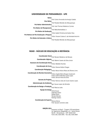 Reitor
	
Vice-Reitor
	
Pró-Reitor Administrativo
	
Pró-Reitor de Planejamento
	
Pró-Reitor de Graduação
	
Pró-Reitora de Pós-Graduação e Pesquisa
	
Pró-Reitor de Extensão e Cultura
Prof. Carlos Fernando de Araújo Calado
Prof. Rivaldo Mendes de Albuquerque
Prof. José Thomaz Medeiros Correia
Prof. Béda Barkokébas Jr.
Profa. Izabel Christina de Avelar Silva
Profa. Viviane Colares S. de Andrade Amorim
Prof. Rivaldo Mendes de Albuquerque
Universidade de Pernambuco - UPE
NEAD - NÚCLEO DE EDUCAÇÃO A DISTÂNCIA
Coordenador Geral
	
Coordenador Adjunto
	
Assessora da Coordenação Geral
	
Coordenação de Curso
	
Coordenação Pedagógica
	
Coordenação de Revisão Gramatical
	
Gerente de Projetos
Administração do Ambiente
	
Coordenação de Design e Produção
	
Equipe de design
	
Coordenação de Suporte
Edição 2011
Prof. Renato Medeiros de Moraes
Prof. Walmir Soares da Silva Júnior
Profa. Waldete Arantes
Profa. Silvania Núbia Chagas
Profa. Maria Vitória Ribas de Oliveira Lima
Profa. Angela Maria Borges Cavalcanti
Profa. Eveline Mendes Costa Lopes
Profa. Geruza Viana da Silva.
Profa. Patrícia Lídia do Couto Soares Lopes
Igor Souza Lopes de Almeida
Prof. Marcos Leite
Anita Sousa
Gabriela Castro
Rafael Efrem
Renata Moraes
Rodrigo Sotero
Afonso Bione
Prof. Jáuvaro Carneiro Leão
Impresso no Brasil - Tiragem 150 exemplares
Av. Agamenon Magalhães, s/n - Santo Amaro
Recife - Pernambuco - CEP: 50103-010
Fone: (81) 3183.3691 - Fax: (81) 3183.3664
 