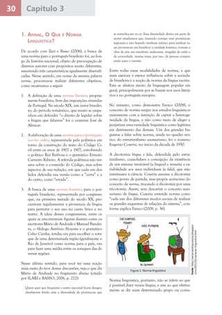 30 Capítulo 3
1. Afinal, O Que é Norma
Linguística?
De acordo com Ilari e Basso (2006), a busca de
uma norma para o português brasileiro foi, ao lon-
go da história nacional, objeto de preocupação de
diversos autores com propósitos muito diferentes,
assumindo três características igualmente diversifi-
cadas. Nesse sentido, em nome da mesma palavra
norma, procurou-se realizar diferentes objetivos,
como mostramos a seguir:
1.	 A definição de uma norma literária propria-
mente brasileira, livre das imposições oriundas
de Portugal. No século XIX, um autor brasilei-
ro, do período romântico, que muito se empe-
nhou em defender “o direito de legislar sobre
a língua que falamos” foi o cearense José de
Alencar.
2.	 A elaboração de uma norma para o português
escrito culto, representada pela polêmica em
torno da construção do texto do Código Ci-
vil entre os anos de 1902 e 1907, envolvendo
o político Rui Barbosa e o gramático Ernesto
Carneiro Ribeiro. A referida polêmica não ver-
sava sobre o conteúdo do Código, mas sobre
aspectos de sua redação, em que cada um dos
lados defendia sua versão como a “certa” e a
do outro, como “errada”.
3.	 A busca de uma norma fonética para o por-
tuguês brasileiro, representada por congresso
que, na primeira metade do século XX, pro-
curavam regulamentar a pronúncia da língua
para permitir o seu uso no canto lírico e no
teatro. A ideia desses congressistas, entre os
quais se encontravam figuras ilustres como os
escritores Mário de Andrade e Manuel Bandei-
ra, o filólogo Antônio Houaiss e o gramático
Celso Cunha, tendia ora para escolher o sota-
que de uma determinada região (geralmente o
Rio de Janeiro) como norma para o país, ora
para fazer uma média entre os sotaques das di-
versas regiões.
Nesse último sentido, para você ter uma noção
mais exata do teor dessas discussões, veja o que diz
Mário de Andrade no fragmento abaixo (citado
por ILARI e BASSO, 2006, p. 222):
Quem quer que frequente o teatro nacional ficará desagra-
davelmente ferido ante a diversidade de pronúncias que
se entrechocam no ar. Essa diversidade deriva em parte de
atores estaduanos que, trazendo consigo suas pronúncias
regionais e não fazendo nenhum esforço para unificar es-
sas pronúncias em benefício e unidade fonética, tornam a
obra de arte um mistifório malsoante, irregular de estilo e
de sonoridade, muitas vezes, por isso, de penosa compre-
ensão para o ouvinte.
Entre todas essas modalidades de norma, a que
mais exerceu e exerce influência sobre a socieda-
de brasileira é a noção de norma da língua escrita.
Esta se afastou muito da linguagem popular em
geral, principalmente por se basear nos usos literá-
rios e no português europeu.
No entanto, como demonstra Faraco (2008), o
conceito de norma surgiu nos estudos linguísticos
exatamente com a intenção de captar a heteroge-
neidade da língua, e não como meio de eleger e
perpetuar uma variedade linguística como legítima
em detrimento das demais. Um dos grandes lin-
guistas a falar sobre norma, ainda no quadro teó-
rico do estruturalismo saussuriano, foi o romeno
Eugenio Coseriu, no início da década de 1950.
A dicotomia língua x fala, defendida pelo estru-
turalismo, consolidava a concepção da existência
de um sistema invariável (a língua) e remetia a va-
riabilidade aos usos individuais (a fala), que não
interessava à ciência. Coseriu assume a dicotomia
como ponto de partida, mas propõe acréscimo do
conceito de norma, trocando a dicotomia por uma
tricotomia. Assim, sem descartar o conceito saus-
suriano de língua, Coseriu entende norma como
“cada um dos diferentes modos sociais de realizar
os grandes esquemas de relações do sistema”, con-
forme explica Faraco (2008, p. 36).
Fonte:http://variacoeslinguisticas.blogspot.
com/2011/01/variacao-linguistica.html
Figura 1: Norma linguística
Norma linguística, portanto, não se refere ao que
é possível dizer numa língua, e sim ao que efetiva-
mente se diz num determinado grupo ou comu-
 