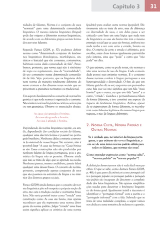 31Capítulo 3
nidades de falantes. Norma é o conjunto de usos
“normais” para uma determinada comunidade
linguística. O mesmo sistema linguístico (língua)
pode dar origens a diferentes normas linguísticas,
de acordo com os diferentes grupos sociais forma-
dos por seus falantes.
Segundo Faraco (2008, p. 37), podemos definir
norma como “determinado conjunto de fenôme-
nos linguísticos (fonológicos, morfológicos, sin-
táticos e lexicais) que são correntes, costumeiros,
habituais numa dada comunidade de fala”. Perce-
bemos, portanto, que norma aqui não é sinônimo
de regra ou regulamento, mas de “normalidade”,
de uso costumeiro numa determinada comunida-
de de fala. Veja, portanto, que os linguistas defi-
nem norma de maneira totalmente diferente do
senso comum e das diversas vozes sociais que re-
presentam a gramática normativa ou tradicional.
Umaspectofundamentalnoconceitodenormalin-
guística é que toda norma é organizada e coerente.
Nãoexistemnormaslinguísticascaóticas,semregras
ou sem gramática. Observe os enunciados abaixo.
As casas são grandes e bonitas.
As casa são grande e bonita.
As casa é grande e bonita.
Dependendo da norma linguística vigente, ou ain-
da, dependendo das condições sociais do falante,
qualquer uma das três formas é possível no portu-
guês brasileiro. Nenhuma delas contraria a estrutu-
ra (o sistema) de nossa língua. No entanto, não é
possível dizer *A casas são bonitas ou *Casas bonitas
as são. Essas construções não são produzidas por
nenhum falante de língua portuguesa, pois a gra-
mática da língua não as permite. Observe ainda
que não se trata de algo que se aprende na escola.
Nenhuma pessoa, mesmo analfabeta, jamais falará
qualquer uma dessas frases. O conceito de norma,
portanto, compreende apenas conjuntos de usos
que são possíveis na estrutura da língua e no inte-
rior dos diversos grupos sociais.
Faraco (2008) ainda destaca que o conceito de nor-
ma linguística põe sob suspeita a própria noção de
erro, tão cara à tradição escolar e normativa brasi-
leira. Não seria possível tratar como “errada” uma
construção como As casa são bonita, mas apenas
reconhecer que ela representa uma norma diver-
gente da norma padrão. Julgar “errada” uma frase
assim significa aplicar os critérios de uma norma
(padrão) para avaliar outra norma (popular). Efe-
tivamente não se trata de erro, mas de diferença
ou diversidade de usos, e um deles passa a ser
criticado com base em uma lógica que nada tem
de linguística: as casa são bonita não tem o mesmo
prestígio social que as casas são bonitas, embora isso
nada tenha a ver com certo e errado, bonito ou
feio. O critério de certo e errado é arbitrário, pois
escolhe, entre duas formas igualmente permitidas
pelo sistema, uma que “pode” e outra que “não
pode” ser dita.
O que existem, como se pode notar, são normas e
não uma norma de uso da língua. Cada comuni-
dade possui suas próprias normas. E o conjunto
dessas normas confere à língua portuguesa a sua
heterogeneidade e diversidade. O fato de que um
falante gaúcho diz tu vai, enquanto um pernambu-
cano fala você vai não significa que um fala “mais
bonito” que o outro, ou que um fala “certo” e o
outro, “errado”. Gaúchos e pernambucanos falam
de forma diferente, e isso constitui um aspecto da
riqueza do fenômeno linguístico. Ambos, apesar
de se expressarem de forma diferente, se reconhe-
cem como falantes legítimos da mesma língua por-
tuguesa, e não de línguas diferentes.
2. Norma Culta, Norma Padrão e
Outras Normas
Se é verdade que, no interior da língua portu-
guesa, o que existem são normas linguísticas, e
em vez de uma única norma padrão válida para
todos os falantes, que normas são essas?
Como entender expressões como “norma culta”,
“norma padrão” ou “norma popular”?
A definição desses termos não é nada fácil nem pa-
cífica. O que se sabe, como destaca Faraco (2008,
p. 46), é que pares dicotômicos como português cul-
to x português popular ou português padrão x português
não padrão são incapazes de descrever a complexi-
dade dos fatos linguísticos. São apenas simplifica-
ções usadas para descrever o fenômeno linguísti-
co de forma geral. Igualmente inútil e incorreto é
identificar o “português formal” com a escrita e o
“português informal” com a fala. Sabendo que se
trata de uma realidade complexa, a seguir vamos
nos dedicar a uma tentativa de esclarecer a questão.
 