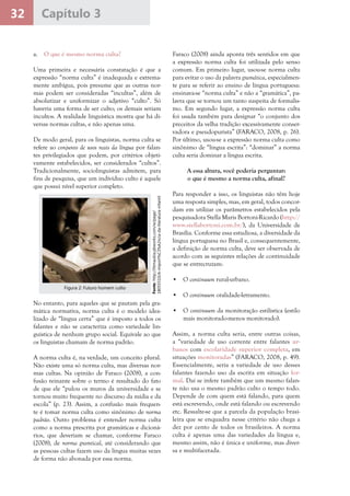 32 Capítulo 3
a.	 O que é mesmo norma culta?
Uma primeira e necessária constatação é que a
expressão “norma culta” é inadequada e extrema-
mente ambígua, pois presume que as outras nor-
mas podem ser consideradas “incultas”, além de
absolutizar e uniformizar o adjetivo “culto”. Só
haveria uma forma de ser culto; os demais seriam
incultos. A realidade linguística mostra que há di-
versas normas cultas, e não apenas uma.
De modo geral, para os linguistas, norma culta se
refere ao conjunto de usos reais da língua por falan-
tes privilegiados que podem, por critérios objeti-
vamente estabelecidos, ser considerados “cultos”.
Tradicionalmente, sociolinguistas admitem, para
fins de pesquisa, que um indivíduo culto é aquele
que possui nível superior completo.
Faraco (2008) ainda aponta três sentidos em que
a expressão norma culta foi utilizada pelo senso
comum. Em primeiro lugar, usou-se norma culta
para evitar o uso da palavra gramática, especialmen-
te para se referir ao ensino de língua portuguesa:
ensinava-se “norma culta” e não a “gramática”, pa-
lavra que se tornou um tanto suspeita de formalis-
mo. Em segundo lugar, a expressão norma culta
foi usada também para designar “o conjunto dos
preceitos da velha tradição excessivamente conser-
vadora e pseudopurista” (FARACO, 2008, p. 26).
Por último, usou-se a expressão norma culta como
sinônimo de “língua escrita”: “dominar” a norma
culta seria dominar a língua escrita.
A essa altura, você poderia perguntar:
o que é mesmo a norma culta, afinal?
Para responder a isso, os linguistas não têm hoje
uma resposta simples, mas, em geral, todos concor-
dam em utilizar os parâmetros estabelecidos pela
pesquisadora Stella Maris Bortoni-Ricardo (http://
www.stellabortoni.com.br/), da Universidade de
Brasília. Conforme essa estudiosa, a diversidade da
língua portuguesa no Brasil e, consequentemente,
a definição de norma culta, deve ser observada de
acordo com as seguintes relações de continuidade
que se entrecruzam:
•	 O continuum rural-urbano.
•	 O continuum oralidade-letramento.
•	 O continuum da monitoração estilística (estilo
mais monitorado-menos monitorado).
Assim, a norma culta seria, entre outras coisas,
a “variedade de uso corrente entre falantes ur-
banos com escolaridade superior completa, em
situações monitoradas” (FARACO, 2008, p. 49).
Essencialmente, seria a variedade de uso desses
falantes fazendo uso da escrita em situação for-
mal. Daí se infere também que um mesmo falan-
te não usa o mesmo padrão culto o tempo todo.
Depende de com quem está falando, para quem
está escrevendo, onde está falando ou escrevendo
etc. Ressalte-se que a parcela da população brasi-
leira que se enquadra nesse critério não chega a
dez por cento de todos os brasileiros. A norma
culta é apenas uma das variedades da língua e,
mesmo assim, não é única e uniforme, mas diver-
sa e multifacetada.
Fonte:http://litmaubia.pbworks.com/w/page/
18055510/A-import%C3%A2ncia-da-literatura-infantil
Figura 2: Futuro homem culto
No entanto, para aqueles que se pautam pela gra-
mática normativa, norma culta é o modelo idea-
lizado de “língua certa” que é imposto a todos os
falantes e não se caracteriza como variedade lin-
guística de nenhum grupo social. Equivale ao que
os linguistas chamam de norma padrão.
A norma culta é, na verdade, um conceito plural.
Não existe uma só norma culta, mas diversas nor-
mas cultas. Na opinião de Faraco (2008), a con-
fusão reinante sobre o termo é resultado do fato
de que ele “pulou os muros da universidade e se
tornou muito frequente no discurso da mídia e da
escola” (p. 23). Assim, a confusão mais frequen-
te é tomar norma culta como sinônimo de norma
padrão. Outro problema é entender norma culta
como a norma prescrita por gramáticas e dicioná-
rios, que deveriam se chamar, conforme Faraco
(2008), de norma gramtical, até considerando que
as pessoas cultas fazem uso da língua muitas vezes
de forma não abonada por essa norma.
 