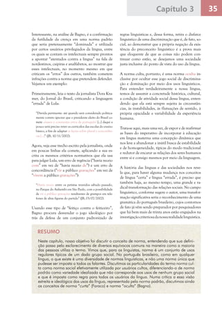35Capítulo 3
Interessante, na análise de Bagno, é a confirmação
da futilidade da crença em uma norma padrão
que seria pretensamente “dominada” e utilizada
por certos usuários privilegiados da língua, entre
os quais se contam os intelectuais sempre prontos
a apontar “atentados contra a língua” na fala de
nordestinos, caipiras e analfabetos, ao mostrar que
esses intelectuais, no momento mesmo em que
criticam os “erros” dos outros, também cometem
infrações contra a norma que pretendem defender.
Vejamos um exemplo:
Primeiramente, leia o texto da jornalista Dora Kra-
mer, do Jornal do Brasil, criticando a linguagem
“errada” de Lula:
“Dúvida pertinente: até quando será considerado politica-
mente correto ignorar que o presidente eleito do Brasil co-
mete crassos e constantes erros de português? [...] daqui a
pouco será preciso rever os currículos das escolas do ensino
básico, a fim de adaptar as lições sobre plural e concordân-
cia [...]” (JB, 10/11/2002).
Agora, veja esse trecho escrito pela jornalista, onde
em poucas linhas ela comete, aplicando a sua es-
crita os mesmos critérios normativos que ela usa
para julgar Lula, um erro de regência (“havia receio
com” em vez de “havia receio de”) e um erro de
concordância (“vir a público gravações” em vez de
“virem a público gravações”):
“Havia receio entre os petistas reunidos sábado passado,
no Parque do Anhembi em São Paulo, com a possibilidade
de vir a público gravações resultantes de grampos em tele-
fones de altas figuras do partido” (JB, 03/07/2002).
Usando esse tipo de “feitiço contra o feiticeiro”,
Bagno procura desvendar o jogo ideológico por
trás da defesa de um conjunto padronizado de
regras linguísticas e, dessa forma, retira o disfarce
linguístico de uma discriminação que é, de fato, so-
cial, ao demonstrar que a própria negação da exis-
tência do preconceito linguístico é a prova mais
que eloquente de que as coisas não podem con-
tinuar como estão, se desejamos uma sociedade
justa inclusive do ponto de vista do uso da língua.
A norma culta, portanto, é uma norma oculta in-
clusive por ocultar esse jogo social de discrimina-
ção e dominação por meio dos usos linguísticos.
Para entender verdadeiramente a nossa língua,
temos de assumir a concretude histórica, cultural,
a condição de atividade social dessa língua, enten-
dendo que ela está sempre sujeita às circunstân-
cias, às instabilidades, às flutuações de sentido, à
própria opacidade e variabilidade da experiência
humana.
Trata-se aqui, mais uma vez, de expor e de reafirmar
as bases do imperativo de incorporar à educação
em língua materna uma concepção dinâmica que
nos leve a abandonar a inútil busca de estabilidade
e de homogeneidade, típicas do modo tradicional
e redutor de encarar as relações dos seres humanos
entre si e consigo mesmos por meio da linguagem.
A história das línguas e das sociedades nos reve-
la que, para haver alguma mudança nos conceitos
de língua “certa” e língua “errada”, é preciso que
também haja, ao mesmo tempo, uma grande e ra-
dical transformação das relações sociais. No campo
linguístico, conforme sugere o autor, uma transfor-
mação significativa seria o reconhecimento de uma
gramática do português brasileiro, cujos contornos
de fato já vêm sendo preparador por pesquisadores
que há bem mais de trinta anos estão engajados na
investigaçãocriteriosadanossarealidadelinguística.
RESUMO
Neste capítulo, nosso objetivo foi discutir o conceito de norma, entendendo que sua defini-
ção passa pelo esclarecimento de diversos equívocos comuns na maneira como a maioria
das pessoas utiliza o termo. Vimos que, para os linguistas, norma é um conjunto de usos
regulares típicos de um dado grupo social. No português brasileiro, como em qualquer
língua, o que existe é uma diversidade de normas linguísticas, e não uma norma única que
pudesse ser imposta a todos os falantes. Discutimos as particularidades do termo norma cul-
ta como norma social efetivamente utilizada por usuários cultos, diferenciando-o de norma
padrão como variedade idealizada que não corresponde aos usos de nenhum grupo social
e que é imposta como regra para todos os usuários da língua. Numa crítica a essa visão
estreita e ideológica dos usos da língua, representada pela norma padrão, discutimos ainda
os conceitos de norma “curta” (Faraco) e norma “oculta” (Bagno).
 