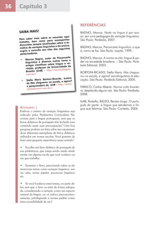36 Capítulo 3
Atividades |
Embora o ensino da variação linguística seja
indicado pelos Parâmetros Curriculares Na-
cionais para a língua portuguesa, será que os
livros didáticos de português têm incluído esse
conteúdo entre suas preocupações? Uma boa
pesquisa poderia ser feita sobre isso examinan-
do-se diferentes exemplares de livros didáticos
utilizados em nossas escolas. Você gostaria de
fazer uma pequena experiência nesse sentido?
•	 Escolha um livro didático de português de
sua preferência, que esteja sendo usado atual-
mente em alguma escola que você conhece ou
em que trabalha.
•	 Examine o livro, procurando saber se ele
menciona temas como variação linguística, nor-
ma culta, norma popular, preconceito linguístico
etc.
•	 Se você localizou esses temas, ou parte de-
les, será que o livro os trata de forma adequa-
da, considerando a variação como um aspecto
natural da língua, ou os enfoca preconceituo-
samente, privilegiando a norma padrão como
única possibilidade de uso?
SAIBA MAIS!SAIBA MAIS!
Para saber mais sobre os assuntos aqui
tratados, bem como para acompanhar
discussões sempre atualizadas sobre a te-
mática da variação linguística e do ensino,
sugiro a consulta aos sites dos seguintes
pesquisadores.
•	 Marcos Bagno, autor de Preconceito
linguístico e diversos outros livros e
artigos científicos sobre língua e va-
riação, professor da Universidade de
Brasília (UnB) - http://marcosbagno.
com.br/.
•	 Stella Maris Bortoni-Ricardo, autora
de Nós cheguemu na escola, e agora?
e pesquisadora da  UnB - http://www.
stellabortoni.com.br/.
REFERÊNCIAS
BAGNO, Marcos. Nada na língua é por aca-
so: por uma pedagogia da variação linguística.
São Paulo: Parábola, 2007.
BAGNO, Marcos. Preconceito linguístico: o que
é, como se faz. São Paulo: Loyola, 1999.
BAGNO, Marcos. A norma oculta: língua & po-
der na sociedade brasileira. – São Paulo: Pará-
bola Editorial, 2003.
BORTONI-RICADO, Stella Maris. Nós chegue-
mu na escola, e agora? sociolinguística & edu-
cação. São Paulo: Parábola Editorial, 2005.
FARACO, Carlos Alberto. Norma culta brasilei-
ra: desatando alguns nós. São Paulo: Parábola,
2008.
ILARI, Rodolfo; BASSO, Renato (orgs). O portu-
guês da gente: a língua que estudamos a lín-
gua que falamos. São Paulo: Contexto, 2006.
 