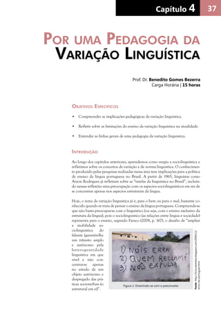 37Capítulo 4Capítulo 4
Objetivos Específicos
•	 Compreender as implicações pedagógicas da variação linguística.
•	 Refletir sobre as limitações do ensino da variação linguística na atualidade.
•	 Entender as linhas gerais de uma pedagogia da variação linguística.
Introdução
Ao longo dos capítulos anteriores, aprendemos como surgiu a sociolinguística e
refletimos sobre os conceitos de variação e de norma linguística. O conhecimen-
to produzido pelas pesquisas realizadas nessa área teve implicações para a política
de ensino da língua portuguesa no Brasil. A partir de 1965, linguistas como
Aryon Rodrigues já refletiam sobre as “tarefas da linguística no Brasil”, incluin-
do nessas reflexões uma preocupação com os aspectos sociolinguísticos em vez de
se concentrar apenas nos aspectos estruturais da língua.
Hoje, o tema da variação linguística já é, para o bem ou para o mal, bastante co-
nhecido quando se trata de pensar o ensino da língua portuguesa. Compreende-se
que não basta preocupar-se com o linguístico (ou seja, com o ensino exclusivo da
estrutura da língua), pois o sociolinguístico (as relações entre língua e sociedade)
representa para o ensino, segundo Faraco (2008, p. 167), o desafio de “ampliar
a mobilidade so-
ciolinguística do
falante (garantir-lhe
um trânsito amplo
e autônomo pela
heterogeneidade
linguística em que
vive) e não con-
centrar-se apenas
no estudo de um
objeto autônomo e
despregado das prá-
ticas socioverbais (o
estrutural em si)”.
Por uma Pedagogia da
Variação Linguística
Prof. Dr. Benedito Gomes Bezerra
Carga Horária | 15 horas
Fonte:http://5cincoestrelas.blogspot.com/2009/11/
erros-de-portugues.html
Figura 1: Divertindo-se com o preconceito
 