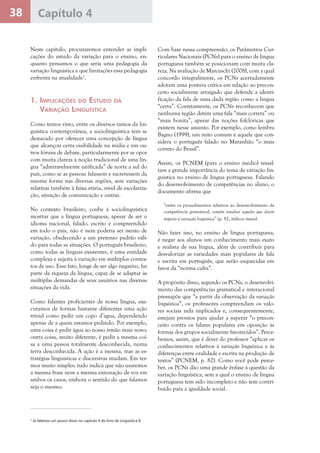 38 Capítulo 4
Neste capítulo, procuraremos entender as impli-
cações do estudo da variação para o ensino, en-
quanto pensamos o que seria uma pedagogia da
variação linguística e que limitações essa pedagogia
enfrenta na atualidade1
.
1. Implicações do Estudo da
Variação Linguística
Como temos visto, entre os diversos ramos da lin-
guística contemporânea, a sociolinguística tem se
destacado por oferecer uma concepção de língua
que alcançou certa visibilidade na mídia e em ou-
tros fóruns de debate, particularmente por se opor
com muita clareza à noção tradicional de uma lín-
gua “admiravelmente unificada” de norte a sul do
país, como se as pessoas falassem e escrevessem da
mesma forma nas diversas regiões, sem variações
relativas também à faixa etária, nível de escolariza-
ção, situação de comunicação e outras.
No contexto brasileiro, coube à sociolinguística
mostrar que a língua portuguesa, apesar de ser o
idioma nacional, falado, escrito e compreendido
em todo o país, não é nem poderia ser isento de
variação, obedecendo a um pretenso padrão váli-
do para todas as situações. O português brasileiro,
como todas as línguas existentes, é uma entidade
complexa e sujeita à variação em múltiplos contex-
tos de uso. Esse fato, longe de ser algo negativo, faz
parte da riqueza da língua, capaz de se adaptar às
múltiplas demandas de seus usuários nas diversas
situações da vida.
Como falantes proficientes de nossa língua, exe-
cutamos de formas bastante diferentes uma ação
trivial como pedir um copo d’água, dependendo
apenas de a quem estamos pedindo. Por exemplo,
uma coisa é pedir água ao nosso irmão mais novo;
outra coisa, muito diferente, é pedir a mesma coi-
sa a uma pessoa totalmente desconhecida, numa
terra desconhecida. A ação é a mesma, mas as es-
tratégias linguísticas e discursivas mudam. Em ter-
mos muito simples: tudo indica que não usaremos
a mesma frase nem a mesma entonação de voz em
ambos os casos, embora o sentido do que falamos
seja o mesmo.
Com base nessa compreensão, os Parâmetros Cur-
riculares Nacionais (PCNs) para o ensino de língua
portuguesa também se posicionam com muita cla-
reza. Na avaliação de Marcuschi (2008), com a qual
concordo integralmente, os PCNs acertadamente
adotam uma postura crítica em relação ao precon-
ceito socialmente arraigado que defende a identi-
ficação da fala de uma dada região como a língua
“certa”. Corretamente, os PCNs reconhecem que
nenhuma região detém uma fala “mais correta” ou
“mais bonita”, apesar das noções folclóricas que
existem nesse assunto. Por exemplo, como lembra
Bagno (1999), um mito comum é aquele que con-
sidera o português falado no Maranhão “o mais
correto do Brasil”.
Assim, os PCNEM (para o ensino médio) ressal-
tam a grande importância do tema da variação lin-
guística no ensino de língua portuguesa. Falando
do desenvolvimento de competências no aluno, o
documento afirma que
“entre os procedimentos relativos ao desenvolvimento da
competência gramatical, convém ressaltar aqueles que dizem
respeito à variação linguística” (p. 82, itálicos meus).
Não fazer isso, no ensino de língua portuguesa,
é negar aos alunos um conhecimento mais exato
e realista de sua língua, além de contribuir para
desvalorizar as variedades mais populares de fala
e escrita em português, que serão esquecidas em
favor da “norma culta”.
A propósito disso, segundo os PCNs, o desenvolvi-
mento das competências gramatical e interacional
pressupõe que “a partir da observação da variação
linguística”, os professores compreendam os valo-
res sociais nela implicados e, consequentemente,
estejam prontos para ajudar a superar “o precon-
ceito contra os falares populares em oposição às
formas dos grupos socialmente favorecidos”. Perce-
bemos, assim, que é dever do professor “aplicar os
conhecimentos relativos à variação linguística e às
diferenças entre oralidade e escrita na produção de
textos” (PCNEM, p. 82). Como você pode perce-
ber, os PCNs dão uma grande ênfase à questão da
variação linguística, sem a qual o ensino de língua
portuguesa tem sido incompleto e não tem contri-
buído para a igualdade social.
1
Já falamos um pouco disso no capítulo 4 do livro de Linguística II.
 