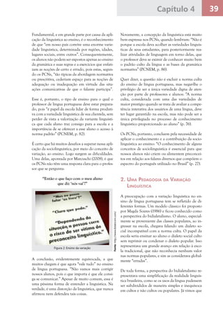 39Capítulo 4
Fundamental, e em grande parte por causa da apli-
cação da linguística ao ensino, é o reconhecimento
de que “em nosso país convive uma enorme varie-
dade linguística, determinada por regiões, idades,
lugares sociais, entre outros”. Consequentemente,
os alunos não podem ser expostos apenas ao ensino
da gramática e suas regras e a exercícios que enfati-
zam as noções de certo e errado, pois estas, segun-
do os PCNs, “tão típicas da abordagem normativa
ou prescritiva, cederiam espaço para as noções de
adequação ou inadequação em virtude das situ-
ações comunicativas de que o falante participa”.
Esse é, portanto, o tipo de ensino para o qual o
professor de língua portuguesa deve estar prepara-
do, pois “é papel da escola lidar de forma produti-
va com a variedade linguística de sua clientela, sem
perder de vista a valorização da variante linguísti-
ca que cada aluno traz consigo para a escola e a
importância de se oferecer a esse aluno o acesso à
norma padrão” (PCNEM, p. 82).
É certo que há muitos desafios a superar nessa apli-
cação da sociolinguística, por meio do conceito de
variação, ao ensino. Logo surgem as dificuldades.
Uma delas, apontada por Marcuschi (2008), é que
os PCNs não têm uma resposta clara para o profes-
sor que se pergunta:
“Então o que faço com o meu aluno
que diz ‘nós vai’?”
Novamente, a concepção da linguística está muito
bem expressa nos PCNs, quando lembram: “Não é
porque a escola deva acolher as variedades linguís-
ticas de seus estudantes, para posteriormente rea-
lizar atividades de linguagem em torno delas, que
o professor deva se eximir de conhecer muito bem
o padrão culto da língua e as bases da gramática
normativa” (PCNEM, p. 86).
Quer dizer, a questão não é excluir a norma culta
do ensino de língua portuguesa, mas negar-lhe o
privilégio de ser a única variedade digna de aten-
ção por parte de professores e alunos: “A norma
culta, considerada com uma das variedades de
maior prestígio quando se trata de avaliar a compe-
tência interativa dos usuários de uma língua, deve
ter lugar garantido na escola, mas não pode ser a
única privilegiada no processo de conhecimento
linguístico proporcionado ao aluno” (p. 76).
Os PCNs, portanto, concluem pela necessidade de
aplicar o conhecimento e a contribuição da socio-
linguística ao ensino: “O conhecimento de alguns
conceitos de sociolinguística é essencial para que
nossos alunos não criem ou alimentem preconcei-
tos em relação aos falares diversos que compõem o
espectro do português utilizado no Brasil” (p. 27).
2. Uma Pedagogia da Variação
Linguística
A preocupação com a variação linguística no en-
sino de língua portuguesa tem se refletido de di-
ferentes formas. Um modelo clássico foi proposto
por Magda Soares (1986) e ficou conhecido como
a perspectiva do bidialetalismo. O aluno, especial-
mente se proveniente das classes populares, ao in-
gressar na escola, chegava falando um dialeto so-
cial incompatível com a norma culta. O papel da
escola seria ensinar ao aluno o dialeto social culto
sem reprimir ou condenar o dialeto popular. Isso
representava um grande avanço em relação à esco-
la tradicional, que não reconhecia nenhum valor
nas normas populares, e sim as considerava global-
mente “erradas”.
De toda forma, a perspectiva do bidialetalismo re-
presentava uma simplificação da realidade linguís-
tica brasileira, como se os usos da língua pudessem
ser subdivididos de maneira simples e inequívoca
em cultos e não cultos ou populares. Já vimos que
Fonte:http://www.didaticom.com/
Figura 2: Ensino da variação
A conclusão, evidentemente equivocada, a que
muitos chegam é que agora “vale tudo” no ensino
de língua portuguesa. “Não vamos mais corrigir
nossos alunos, pois o que importa é que ele consi-
ga se comunicar.” Apesar de muito comum, essa é
uma péssima forma de entender a linguística. Na
verdade, é uma distorção da linguística, que nunca
afirmou nem defendeu tais coisas.
 