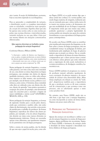 40 Capítulo 4
não é assim. A noção do bidialetalismo, portanto,
hoje se encontra superada na sociolinguística.
Para se apreender a complexidade da variação,
a distribuição social e a complexa inter-relação
entre as variedades, considera-se mais apropria-
da a noção de continuum. Significa dizer que não
há apenas uma norma culta ou uma norma po-
pular, mas normas diversas e inter-relacionadas,
variando inclusive no uso que delas é feito por
um mesmo falante em situações comunicativas
diferenciadas.
Que aspectos deveriam ser incluídos numa
pedagogia da variação linguística?
Conforme Oliveira e Wilson (2008),
“a observação e análise de distintos usos linguísticos –
como as gírias, os jargões profissionais, as marcas dialetais
das diversas regiões brasileiras, entre outras manifestações
– relacionando esses usos com os fatores sociais que cer-
cam os grupos que assim se expressam” (p. 238).
Numa pedagogia da variação linguística, a norma
culta passaria a ser vista como mais uma variedade
de uso, uma dentre as várias disponíveis na língua
portuguesa, cujo prestígio não deriva de alguma
qualidade intrínseca, como se o falar culto urbano
fosse superior ao falar matuto, não escolarizado,
por exemplo, mas de fatores sociais, políticos e eco-
nômicos, entre outros. O domínio dessa variedade
culta deve ser cultivado como um direito dos alu-
nos, direito de aprender “uma prática necessária à
ocupação dos postos de prestígio, uma ferramenta
capaz de concorrer para a ascensão a lugares de
maior visibilidade e mérito social” (OLIVEIRA e
WILSON, 2008, p. 238).
Numa pedagogia da variação linguística, as formas
de expressão trazidas para a escola pelos alunos,
ainda que contrariem o padrão culto, não serão
objeto de discriminação, mas servirão como ponto
de partida para o trabalho do professor. As formas
linguísticas, específicas dos alunos das classes po-
pulares, por exemplo, à luz da ciência linguística,
não deverão ser vistas como menos eficientes ou
linguisticamente inferiores. Devem ser encaradas
apenas como diferentes, mas igualmente integran-
tes do patrimônio vivo da língua portuguesa.
Sobre o ensino da norma padrão, não há dúvida
de que esse seja o papel da escola, pois, como afir-
ma Bagno (2001), só se pode ensinar algo que o
aluno ainda não conhece. E a norma padrão, não
sendo língua materna de ninguém, realmente pre-
cisa ser ensinada para que o aluno tenha meios de
se inserir nos eventos sociais e de letramento em
que essa modalidade de uso da língua é requerida.
É importante ainda que esse ensino seja crítico,
podendo questionar a própria legitimidade da
norma padrão em situações nas quais ela contraria
frontalmente os usos espontâneos da língua portu-
guesa contemporânea.
De acordo com Faraco (2008), entre as contribui-
ções trazidas pela intervenção dos linguistas, no de-
bate sobre o ensino da língua portuguesa, está um
considerável avanço na pedagogia da leitura, par-
ticularmente pela ampliação do leque de gêneros
textuais que se propõe aos alunos. Em se conside-
rando a importância da leitura de textos literários,
compreende-se que o aluno precisa travar contato
com diversos outros gêneros que serão relevantes
para a organização da vida social, incluindo-se aí
os textos jornalísticos, de divulgação científica, hu-
morísticos etc.
Faraco (2008) também vê progressos no ensino
de produção textual, advindos igualmente da
nova concepção de gêneros textuais e da neces-
sidade de ensinar uma diversidade deles. Além
duma ampliação em relação ao ensino da “reda-
ção”, despertou-se também para a importância
de que a produção escrita se dê num contexto
real de comunicação e que aconteça como um
processo, não se valorizando apenas o texto
como produto final.
No entanto, para Faraco (2008), ainda não se
sabe bem o que fazer com a variação linguística,
ou como incorporá-la ao ensino de forma efetiva.
Vejamos um pouco mais sobre isso.
3. Problemas no Tratamento da
Variação Linguística
Apesar dos avanços em reconhecer e utilizar a no-
ção de variação linguística no ensino de língua por-
tuguesa, alguns problemas são recorrentes. Segun-
do Faraco (2008), o fenômeno da variação ainda
é abordado de forma marginal e descuidada nos
livros didáticos de língua portuguesa.
 