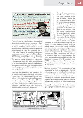 41Capítulo 4
Primeiro, em geral, a tendência dos manuais didá-
ticos e, consequentemente, dos professores é eleger
como exemplos para a variação linguística a fala
de pessoas analfabetas, oriundas do meio rural e,
frequentemente, da região Nordeste do Brasil (va-
riação geográfica). Então, fica parecendo que só
a fala (e não a escrita) de analfabetos, caipiras ou
matutos e nordestinos é que varia. Marcos Bagno
(2007) chama a atenção para isso, ao denunciar
que os exercícios com variação, nos livros didáti-
cos, destacam sempre exemplos do personagem
Chico Bento (caipira), do poeta cearense Patati-
va do Assaré (nordestino e semianalfabeto) e do
cantor e compositor Adoniran Barbosa (que usou
uma linguagem de “analfabeto paulistano” em
suas composições).
Faraco (2008, p. 180) destaca que “parece que não
há livro didático hoje que não tenha uma tira do
Chico Bento”, cuja linguagem é apresentada como
se fosse a representação de uma variedade rural do
português, quando na verdade é “uma elaboração
estereotipada de um certo falar rural”. Não é pre-
ciso muito esforço para se verificar que a variação
linguística é representada de forma artificial na
“linguagem do Chico Bento”. Veja abaixo:
Para confirmar o que estamos
dizendo, bastam três observa-
ções sobre o primeiro quadri-
nho. Primeiro, a forma “fes-
sora” dificilmente seria típica
ou exclusiva de uma variedade
rural. Tudo indica que alu-
nos de origem urbana e rural
igualmente a utilizariam. Em
segundo lugar, vejamos a for-
ma “castigá”, cujo equivalente
na ortografia oficial é castigar.
É muito óbvio para qualquer
pessoa que observe a língua
portuguesa contemporânea
que a maioria dos falantes
brasileiros, inclusive os cultos e urbanos, não pro-
nuncia o /r/ final das formas verbais infinitivas.
Marcar esse uso com a escrita “castigá” é uma for-
ma estereotipada, preconceituosa, de representar a
fala rural, pois também a professora com certeza
usaria a mesma pronúncia. Por último, veja que na
fala de Chico Bento o que aparece “qui” e na fala
da professora, como “que”, quando sabemos que
tanto pessoas cultas como analfabetas podem per-
feitamente pronunciar o “e” da conjunção como
/i/. Novamente, essa não é uma boa representação
da variedade rural, ou é uma representação cheia
de preconceitos.
No dizer de Faraco (2008), o tratamento do “por-
tuguês rural” se faz de modo anedótico, estereoti-
pado e exagerado, não contribuindo em nada para
a compreensão para a crítica dos preconceitos lin-
guísticos que envolvem os falares rurais. A própria
construção da linguagem do personagem reforça
esses preconceitos, e os autores dos livros didáticos
não percebem isso ao usar as tiras como exemplos.
O segundo problema é o tipo de atividade didática
que se propõe para trabalhar variação linguística.
Fonte:http://educacao.uol.com.br/bancoderedacoes/norma-
-culta-x-variantes-linguisticas-qual-deve-ser-a-posicao-da-
-escola.jhtm
Figura 3: Adoniran Barbosa
Fonte:http://atividadeslinguaportuguesa.
blogspot.com/2011/05/atividades-de-tipos-
-de-linguagem-e.html
Figura 4: Linguagem do Chico Bento
 