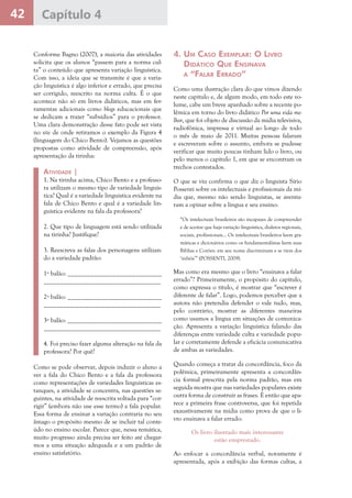 42 Capítulo 4
Conforme Bagno (2007), a maioria das atividades
solicita que os alunos “passem para a norma cul-
ta” o conteúdo que apresenta variação linguística.
Com isso, a ideia que se transmite é que a varia-
ção linguística é algo inferior e errado, que precisa
ser corrigido, reescrito na norma culta. É o que
acontece não só em livros didáticos, mas em fer-
ramentas adicionais como blogs educacionais que
se dedicam a trazer “subsídios” para o professor.
Uma clara demonstração desse fato pode ser vista
no site de onde retiramos o exemplo da Figura 4
(linguagem do Chico Bento). Vejamos as questões
propostas como atividade de compreensão, após
apresentação da tirinha:
Atividade |
1. Na tirinha acima, Chico Bento e a professo-
ra utilizam o mesmo tipo de variedade linguís-
tica? Qual é a variedade linguística evidente na
fala de Chico Bento e qual é a variedade lin-
guística evidente na fala da professora?
2. Que tipo de linguagem está sendo utilizada
na tirinha? Justifique?
3. Reescreva as falas dos personagens utilizan-
do a variedade padrão:
1º balão: _____________________________
____________________________________
2º balão: _____________________________
____________________________________
3º balão: _____________________________
____________________________________
4. Foi preciso fazer alguma alteração na fala da
professora? Por quê?
Como se pode observar, depois induzir o aluno a
ver a fala do Chico Bento e a fala da professora
como representações de variedades linguísticas es-
tanques, a atividade se concentra, nas questões se-
guintes, na atividade de reescrita voltada para “cor-
rigir” (embora não use esse termo) a fala popular.
Essa forma de ensinar a variação contraria no seu
âmago o propósito mesmo de se incluir tal conte-
údo no ensino escolar. Parece que, nessa temática,
muito progresso ainda precisa ser feito até chegar-
mos a uma situação adequada e a um padrão de
ensino satisfatório.
4. Um Caso Exemplar: O Livro
Didático Que Ensinava
a “Falar Errado”
Como uma ilustração clara do que vimos dizendo
neste capítulo e, de algum modo, em todo este vo-
lume, cabe um breve apanhado sobre a recente po-
lêmica em torno do livro didático Por uma vida me-
lhor, que foi objeto de discussão da mídia televisiva,
radiofônica, impressa e virtual ao longo de todo
o mês de maio de 2011. Muitas pessoas falaram
e escreveram sobre o assunto, embora se pudesse
verificar que muito poucas tinham lido o livro, ou
pelo menos o capítulo 1, em que se encontram os
trechos contestados.
O que se viu confirma o que diz o linguista Sírio
Possenti sobre os intelectuais e profissionais da mí-
dia que, mesmo não sendo linguistas, se aventu-
ram a opinar sobre a língua e seu ensino:
“Os intelectuais brasileiros são incapazes de compreender
e de aceitar que haja variação linguística, dialetos regionais,
sociais, profissionais... Os intelectuais brasileiros leem gra-
máticas e dicionários como os fundamentalistas leem suas
Bíblias e Corões: em seu nome discriminam e se riem dos
‘infiéis’” (POSSENTI, 2009).
Mas como era mesmo que o livro “ensinava a falar
errado”? Primeiramente, o propósito do capítulo,
como expressa o título, é mostrar que “escrever é
diferente de falar”. Logo, podemos perceber que a
autora não pretendia defender o vale tudo, mas,
pelo contrário, mostrar as diferentes maneiras
como usamos a língua em situações de comunica-
ção. Apresenta a variação linguística falando das
diferenças entre variedade culta e variedade popu-
lar e corretamente defende a eficácia comunicativa
de ambas as variedades.
Quando começa a tratar da concordância, foco da
polêmica, primeiramente apresenta a concordân-
cia formal prescrita pela norma padrão, mas em
seguida mostra que nas variedades populares existe
outra forma de construir as frases. É então que apa-
rece a primeira frase controversa, que foi repetida
exaustivamente na mídia como prova de que o li-
vro ensinava a falar errado:
Os livro ilustrado mais interessante
estão emprestado.
Ao enfocar a concordância verbal, novamente é
apresentada, após a exibição das formas cultas, a
 