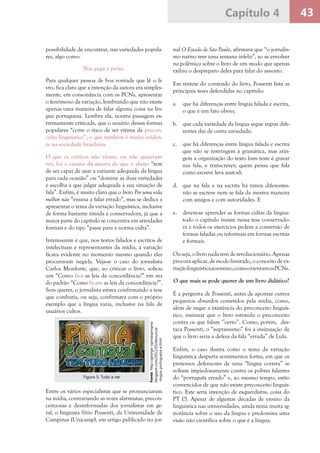 43Capítulo 4
possibilidade de encontrar, nas variedades popula-
res, algo como:
Nós pega o peixe.
Para qualquer pessoa de boa vontade que lê o li-
vro, fica claro que a intenção da autora era simples-
mente, em consonância com os PCNs, apresentar
o fenômeno da variação, lembrando que não existe
apenas uma maneira de falar alguma coisa na lín-
gua portuguesa. Lembra ela, noutra passagem ex-
tremamente criticada, que o usuário dessas formas
populares “corre o risco de ser vítima de precon-
ceito linguístico”, o que também é muito eviden-
te na sociedade brasileira.
O que os críticos não viram, ou não quiseram
ver, foi o ensino da autora de que o aluno “tem
de ser capaz de usar a variante adequada da língua
para cada ocasião” ou “domine as duas variedades
e escolha a que julgar adequada à sua situação de
fala”. Enfim, é muito claro que o livro Por uma vida
melhor não “ensina a falar errado”, mas se dedica a
apresentar o tema da variação linguística, inclusive
de forma bastante tímida e conservadora, já que a
maior parte do capítulo se concentra em atividades
formais e do tipo “passe para a norma culta”.
Interessante é que, nos textos falados e escritos de
intelectuais e representantes da mídia, a variação
ficava evidente no momento mesmo quando eles
procuravam negá-la. Veja-se o caso do jornalista
Carlos Monforte, que, ao criticar o livro, soltou
um “Como fica as leis da concordância?” em vez
do padrão “Como ficam as leis da concordância?”.
Sem querer, o jornalista estava confirmando a tese
que combatia, ou seja, confirmava com o próprio
exemplo que a língua varia, inclusive na fala de
usuários cultos.
nal O Estado de São Paulo, afirmava que “o jornalis-
mo nativo teve uma semana infeliz”, ao se envolver
na polêmica sobre o livro de um modo que apenas
exibiu o despreparo deles para falar do assunto.
Em síntese do conteúdo do livro, Possenti lista as
principais teses defendidas no capítulo:
a	 que há diferenças entre língua falada e escrita,
o que é um fato óbvio;
b.	 que cada variedade da língua segue regras dife-
rentes das de outra variedade;
c.	 que há diferenças entre língua falada e escrita
que não se restringem à gramática, mas atin-
gem a organização do texto (um teste é gravar
sua fala, e transcrever; quem pensa que fala
como escreve leva sustos);
d.	 que na fala e na escrita há níveis diferentes:
não se escreve nem se fala da mesma maneira
com amigos e com autoridades. E
e.	 devem-se aprender as formas cultas da língua:
todo o capítulo insiste nessa tese conservado-
ra e todos os exercícios pedem a conversão de
formas faladas ou informais em formas escritas
e formais.
Ou seja, o livro nada tem de revolucionário. Apenas
procuraaplicar,demodolimitado, oconceitodeva-
riaçãolinguísticaaoensino,comoorientamosPCNs.
O que mais se pode querer de um livro didático?
É a pergunta de Possenti, antes de apontar outros
pequenos absurdos cometidos pela mídia, como,
além de negar a existência do preconceito linguís-
tico, insinuar que o livro estimula o preconceito
contra os que falam ‘’certo’’. Como, porém, des-
taca Possenti, o “suprassumo” foi a insinuação de
que o livro seria a defesa da fala “errada” de Lula.
Enfim, o caso ilustra como o tema da variação
linguística desperta sentimentos fortes, em que os
pretensos defensores de uma “língua correta” se
voltam impiedosamente contra os pobres falantes
do “português errado” e, ao mesmo tempo, estão
convencidos de que não existe preconceito linguís-
tico. Este seria invenção de esquerdistas, coisa do
PT (!). Apesar de algumas décadas de ensino da
linguística nas universidades, ainda reina muita ig-
norância sobre o uso da língua e predomina uma
visão não científica sobre o que é a língua.
Fonte:http://george-opiniaopropria.
blogspot.com/2011/03/denuncia-
-lingua-portuguesa-e.html
Figura 5: Tudo a ver
Entre os vários especialistas que se pronunciaram
na mídia, contrariando as vozes alarmistas, precon-
ceituosas e desinformadas dos jornalistas em ge-
ral, o linguista Sírio Possenti, da Universidade de
Campinas (Unicamp), em artigo publicado no jor-
 