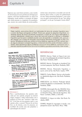 44 Capítulo 4
Espera-se que, num futuro próximo, como resulta-
do da formação de novos professores de língua por-
tuguesa, mais bem fundamentados na ciência da
linguagem, mude também a concepção de lingua-
gem ainda presente no imaginário da população,
que, mesmo não sendo falante da norma padrão,
muitas vezes, está pronta a concordar com seus de-
fensores dessa norma, ao preço da sedimentação
de uma “baixa autoestima linguística”, com as pes-
soas em geral convencendo-se de que “não sabem
português”, ou de que “português é muito difícil”.
RESUMO
Neste capítulo, procuramos discutir as implicações do tema da variação linguística para
o ensino de língua portuguesa no Brasil. Vimos que, graças às pesquisas linguísticas, as
diretrizes oficiais de ensino atualmente incorporam a noção de uma língua heterogênea e
variável, defendendo o direito que o aluno tem tanto de conservar e valorizar a variedade
linguística que traz para o ambiente escolar como de aprender a variedade culta, para po-
der interagir com sucesso em situações comunicativas altamente monitoradas na fala e na
escrita. Percebemos ainda que, embora os livros didáticos, seguindo os PCNs, venham dan-
do alguma atenção à variação linguística, o tratamento do tema ainda é limitado e estereo-
tipado. Após apontarmos alguns problemas comuns em livros didáticos, concluímos com o
exemplo recente da polêmica em torno do livro didático que estaria ensinando a falar errado.
SAIBA MAIS!SAIBA MAIS!
Para saber mais sobre os assuntos aqui tra-
tados, bem como para acompanhar discus-
sões sempre atualizadas sobre a temática da
pedagogia da variação linguística, reitero a
sugestão de consulta aos sites dos pesquisa-
dores mencionados no capítulo 3:
•	 Marcos Bagno, autor de Preconceito lin-
guístico e diversos outros livros e artigos
científicos sobre língua e variação, pro-
fessor da Universidade de Brasília (UnB)
- http://marcosbagno.com.br/.
•	 Stella Maris Bortoni-Ricardo, autora de
Nós cheguemu na escola, e agora? e
pesquisadora da   UnB - http://www.
stellabortoni.com.br/.
	
	 Além disso, sobre a polêmica do livro di-
dático, é possível encontrar diversos ví-
deos no site www.youtube.com, em que
diversos especialistas são entrevistados e
debatem a questão.
REFERÊNCIAS
BAGNO, Marcos. Nada na língua é por aca-
so: por uma pedagogia da variação linguística.
São Paulo: Parábola, 2007.
BAGNO, Marcos. Português ou brasileiro? Um
convite à pesquisa. São Paulo: Parábola, 2001.
BAGNO, Marcos. Preconceito linguístico: o
que é, como se faz. São Paulo: Loyola, 1999.
FARACO, Carlos Alberto. Norma culta brasilei-
ra: desatando alguns nós. São Paulo: Parábola,
2008.
MARCUSCHI, Luiz Antonio. Produção textual,
análise de gêneros e compreensão. São Paulo:
Parábola, 2008.
OLIVEIRA, Mariangela Rios de; WILSON, Victo-
ria. Linguística e ensino. In: MARTELOTTA, Má-
rio Eduardo (Org.). Manual de linguística. São
Paulo: Contexto, 2008. p. 235-242.
POSSENTI, S. Língua na mídia. São Paulo: Pa-
rábola, 2009.
SOARES, Magda B. Linguagem e escola: uma
perspectiva social. São Paulo: Ática, 1986.
Atividade |
Para o aprofundamento das questões enfo-
cadas por este capítulo, pesquise na internet
artigos, imagens e vídeos relacionados com a
polêmica do livro que “ensinava a falar erra-
do”. Com base em sua pesquisa, qual é a sua
opinião sobre o assunto? Trata-se de um bom
livro ou ele deveria, como foi proposto, ser
recolhido das escolas para não prejudicar a
aprendizagem dos alunos?
 