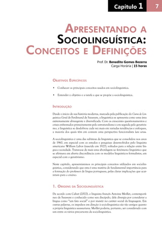 7Capítulo 1 77Capítulo 1
Objetivos Específicos
•	 Conhecer os principais conceitos usados em sociolinguística.
•	 Entender o objetivo e a tarefa a que se propõe a sociolinguística.
Introdução
Desde o início de sua história moderna, marcada pela publicação do Curso de Lin-
guística Geral de Ferdinand de Saussure, a linguística se apresenta como uma área
extremamente abrangente e diversificada. Com os crescentes questionamentos e
crises enfrentados primeiramente pelo estruturalismo e em seguida pelo gerativis-
mo, a linguística se desdobrou cada vez mais em variadas tendências e enfoques,
a maioria dos quais têm em comum uma perspectiva funcionalista lato sensu.
A sociolinguística é uma das subáreas da linguística que se consolidou nos anos
de 1960, em especial com os estudos e pesquisas desenvolvidos pelo linguista
americano William Labov (nascido em 1927), voltados para a relação entre lín-
gua e sociedade. Tratava-se de mais uma abordagem ao fenômeno linguístico que
se afirmava em aberta discordância com os modelos linguísticos formalistas, em
especial com o gerativismo.
Neste capítulo, apresentaremos os principais conceitos utilizados em sociolin-
guística, considerando que esta é uma matéria de fundamental importância para
a formação do professor de língua portuguesa, pelas claras implicações que acar-
retam para o ensino.
1.	Origens da Sociolinguística
De acordo com Calvet (2002), o linguista francês Antoine Meillet, contemporâ-
neo de Saussure e conhecido como seu discípulo, dele divergia por considerar a
língua como “um fato social” e por insistir no caráter social da linguagem. Em
outras palavras, os impulsos em direção à sociolinguística são tão antigos quanto
a própria linguística saussuriana. Meillet poderia, portanto, ser considerado com
um entre os vários precursores da sociolinguística.
Apresentando a
Sociolinguística:
Conceitos e Definições
Prof. Dr. Benedito Gomes Bezerra
Carga Horária | 15 horas
 