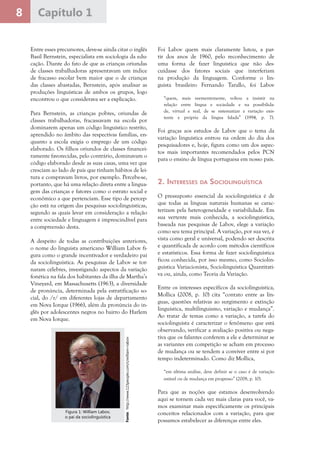 8 Capítulo 1
Entre esses precursores, deve-se ainda citar o inglês
Basil Bernstein, especialista em sociologia da edu-
cação. Diante do fato de que as crianças oriundas
de classes trabalhadoras apresentavam um índice
de fracasso escolar bem maior que o de crianças
das classes abastadas, Bernstein, após analisar as
produções linguísticas de ambos os grupos, logo
encontrou o que considerava ser a explicação.
Para Bernstein, as crianças pobres, oriundas de
classes trabalhadoras, fracassavam na escola por
dominarem apenas um código linguístico restrito,
aprendido no âmbito das respectivas famílias, en-
quanto a escola exigia o emprego de um código
elaborado. Os filhos oriundos de classes financei-
ramente favorecidas, pelo contrário, dominavam o
código elaborado desde as suas casas, uma vez que
cresciam ao lado de pais que tinham hábitos de lei-
tura e compravam livros, por exemplo. Percebe-se,
portanto, que há uma relação direta entre a lingua-
gem das crianças e fatores como o estrato social e
econômico a que pertenciam. Esse tipo de percep-
ção está na origem das pesquisas sociolinguísticas,
segundo as quais levar em consideração a relação
entre sociedade e linguagem é imprescindível para
a compreensão desta.
A despeito de todas as contribuições anteriores,
o nome do linguista americano William Labov fi-
gura como o grande incentivador e verdadeiro pai
da sociolinguística. As pesquisas de Labov se tor-
naram célebres, investigando aspectos da variação
fonética na fala dos habitantes da ilha de Martha’s
Vineyard, em Massachusetts (1963), a diversidade
de pronúncia, determinada pela estratificação so-
cial, do /r/ em diferentes lojas de departamento
em Nova Iorque (1966), além da pronúncia do in-
glês por adolescentes negros no bairro do Harlem
em Nova Iorque.
Foi Labov quem mais claramente lutou, a par-
tir dos anos de 1960, pelo reconhecimento de
uma forma de fazer linguística que não des-
cuidasse dos fatores sociais que interferiam
na produção da linguagem. Conforme o lin-
guista brasileiro Fernando Tarallo, foi Labov
“quem, mais veementemente, voltou a insistir na
relação entre língua e sociedade e na possibilida-
de, virtual e real, de se sistematizar a variação exis-
tente e própria da língua falada” (1994, p. 7).
Foi graças aos estudos de Labov que o tema da
variação linguística entrou na ordem do dia dos
pesquisadores e, hoje, figura como um dos aspec-
tos mais importantes recomendados pelos PCN
para o ensino de língua portuguesa em nosso país.
2. Interesses da Sociolinguística
O pressuposto essencial da sociolinguística é de
que todas as línguas naturais humanas se carac-
terizam pela heterogeneidade e variabilidade. Em
sua vertente mais conhecida, a sociolinguística,
baseada nas pesquisas de Labov, elege a variação
como seu tema principal. A variação, por sua vez, é
vista como geral e universal, podendo ser descrita
e quantificada de acordo com métodos científicos
e estatísticos. Essa forma de fazer sociolinguística
ficou conhecida, por isso mesmo, como Sociolin-
guística Variacionista, Sociolinguística Quantitati-
va ou, ainda, como Teoria da Variação.
Entre os interesses específicos da sociolinguística,
Mollica (2008, p. 10) cita “contato entre as lín-
guas, questões relativas ao surgimento e extinção
linguística, multilinguismo, variação e mudança”.
Ao tratar de temas como a variação, a tarefa do
sociolinguista é caracterizar o fenômeno que está
observando, verificar a avaliação positiva ou nega-
tiva que os falantes conferem a ele e determinar se
as variantes em competição se acham em processo
de mudança ou se tendem a conviver entre si por
tempo indeterminado. Como diz Mollica,
“em última análise, deve definir se o caso é de variação
estável ou de mudança em progresso” (2008, p. 10).
Para que as noções que estamos desenvolvendo
aqui se tornem cada vez mais claras para você, va-
mos examinar mais especificamente os principais
conceitos relacionados com a variação, para que
possamos estabelecer as diferenças entre eles.
Fonte:http://www.123people.com/s/william+labov
Figura 1: William Labov,
o pai da sociolinguística
 