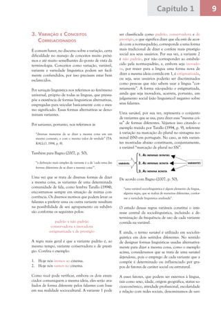 9Capítulo 1
3.	Variação e Conceitos
Correlacionados
É comum haver, no discurso sobre a variação, certa
dificuldade no manejo de conceitos muito próxi-
mos e até muito semelhantes do ponto de vista da
terminologia. Conceitos como variação, variável,
variante e variedade linguística podem ser facil-
mente confundidos, por isso precisam estar bem
esclarecidos.
Por variação linguística nos referimos ao fenômeno
universal, próprio de todas as línguas, que pressu-
põe a existência de formas linguísticas alternativas,
empregadas para veicular basicamente com o mes-
mo significado. Essas formas alternativas se deno-
minam variantes.
Por variantes, portanto, nos referimos às
“diversas maneiras de se dizer a mesma coisa em um
mesmo contexto, e com o mesmo valor de verdade” (TA-
RALLO, 1994, p. 8).
Também para Bagno (2007, p. 50),
“a definição mais simples de variante é a de ‘cada uma das
formas diferentes de se dizer a mesma coisa’”.
Uma vez que se trata de diversas formas de dizer
a mesma coisa, as variantes de uma determinada
comunidade de fala, como lembra Tarallo (1994),
encontram-se sempre em situação de mútua con-
corrência. Os diversos motivos que podem levar os
falantes a preferir uma ou outra variante resultam
na possibilidade de seu agrupamento ou subdivi-
são conforme os seguintes polos:
padrão x não padrão
conservadora x inovadora
estigmatizada x de prestígio
A regra mais geral é que a variante padrão é, ao
mesmo tempo, variante conservadora e de prestí-
gio. Confira o exemplo:
1.	 Hoje nós iremos ao cinema.
2.	 Hoje nós vamos no cinema.
Como você pode verificar, embora os dois enun-
ciados comuniquem a mesma ideia, eles serão ava-
liados de forma diferente pelos falantes com base
em sua realidade sociocultural. A variante 1 pode
ser classificada como padrão, conservadora e de
prestígio, o que significa dizer que ela está de acor-
do com a norma-padrão, corresponde a uma forma
mais tradicional de dizer e confere mais prestígio
social aos seus usuários. Por sua vez, a variante 2
é não padrão, por não corresponder ao estabele-
cido pela norma-padrão, e, embora seja inovado-
ra, por trazer para a língua uma forma nova de
dizer a mesma ideia contida em 1, é estigmatizada,
ou seja, seus usuários poderão ser discriminados
como pessoas que não sabem usar a língua “cor-
retamente”. A forma não-padrão e estigmatizada,
ainda que seja inovadora, acarreta, portanto, um
julgamento social (não linguístico) negativo sobre
seus falantes.
Uma variável, por sua vez, representa o conjunto
de variantes que se usa, para dizer essa “mesma coi-
sa” de formas diferentes. Vejamos isso citando o
exemplo trazido por Tarallo (1994, p. 9), referente
à variação na marcação do plural no sintagma no-
minal (SN) em português. No caso, as três varian-
tes mostradas abaixo constituem, conjuntamente,
a variável “marcação de plural no SN”.
De acordo com Bagno (2007, p. 50),
“uma variável sociolinguística é algum elemento da língua,
alguma regra, que se realiza de maneiras diferentes, confor-
me a variedade linguística analisada”.
O estudo dessas regras variáveis constitui o inte-
resse central da sociolinguística, incluindo a de-
terminação da frequência de uso de cada variante
contida na variável.
E ainda, o termo variável é utilizado em sociolin-
guística em dois sentidos diferentes. No sentido
de designar formas linguísticas usadas alternativa-
mente para dizer a mesma coisa, como o exemplo
acima, consideramos que se trata de uma variável
dependente, pois o emprego de cada variante que a
compõe é determinado ou influenciado por gru-
pos de fatores de caráter social ou estrutural.
A esses fatores, que podem ser externos à língua,
tais como sexo, idade, origem geográfica, status so-
cioeconômico, atividade profissional, escolaridade
e relação com redes sociais, denominamos de vari-
1. As meninas bonitas
2. As meninas bonita
3. As menina bonita
variável variantes
 