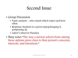 Second Issue
• Group Discussion
• Topic analysis – who raised which topics and how
often.
• Response Analysis to a given topic(changing it,
postponing it).
• Labov’s observer Paradox
• Shuy notes “The way a person selects from among
these options gives clues to that person's concerns,
interests, and intentions.”
Sociolinguistic and law 10
 