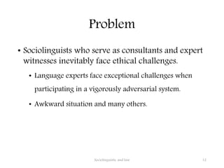 Problem
• Sociolinguists who serve as consultants and expert
witnesses inevitably face ethical challenges.
• Language experts face exceptional challenges when
participating in a vigorously adversarial system.
• Awkward situation and many others.
Sociolinguistic and law 12
 