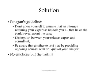 Solution
• Fenagan’s guidelines –
• Don't allow yourself to assume that an attorney
retaining your expertise has told you all that he or she
could reveal about the case;
• Distinguish between your roles as expert and
consultant;
• Be aware that another expert may be providing
opposing counsel with critiques of your analysis.
• No emotions but the truth!!
Sociolinguistic and law 13
 