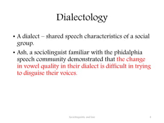 Dialectology
• A dialect – shared speech characteristics of a social
group.
• Ash, a sociolinguist familiar with the phidalphia
speech community demonstrated that the change
in vowel quality in their dialect is difficult in trying
to disguise their voices.
Sociolinguistic and law 4
 