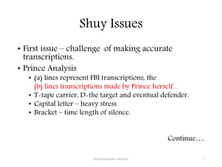 Shuy Issues
• First issue – challenge of making accurate
transcriptions.
• Prince Analysis
• (a) lines represent FBI transcriptions, the
(b) lines transcriptions made by Prince herself.
• T-tape carrier, D-the target and eventual defender.
• Capital letter – heavy stress
• Bracket – time length of silence.
Continue….
Sociolinguistic and law 7
 