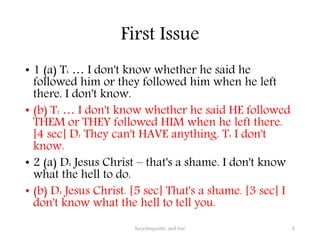 First Issue
• 1 (a) T: … I don't know whether he said he
followed him or they followed him when he left
there. I don't know.
• (b) T: … I don't know whether he said HE followed
THEM or THEY followed HIM when he left there.
[4 sec] D: They can't HAVE anything. T: I don't
know.
• 2 (a) D: Jesus Christ – that's a shame. I don't know
what the hell to do.
• (b) D: Jesus Christ. [5 sec] That's a shame. [3 sec] I
don't know what the hell to tell you.
Sociolinguistic and law 8
 