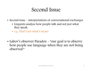 Second Issue
• Second issue – interpretations of conversational exchanges
• Linguists analyse how people talk and not just what
they speak.
• e.g. That’s not what I mean!
• Labov’s observer Paradox - “our goal is to observe
how people use language when they are not being
observed.”
Sociolinguistic and law 9
 