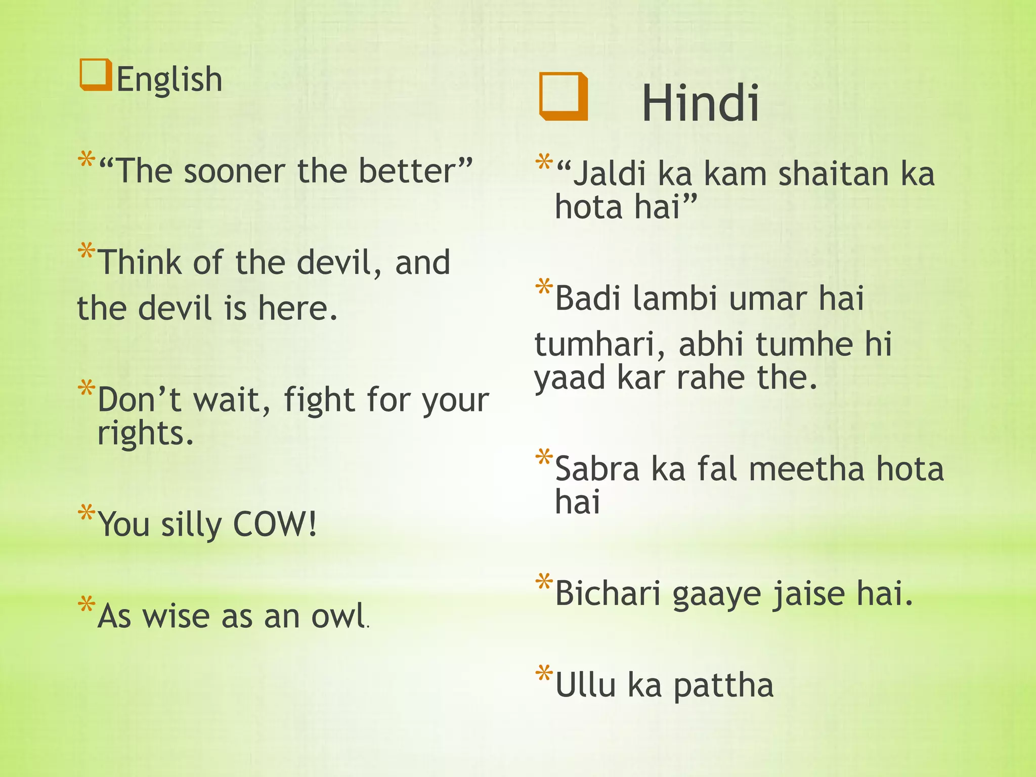 English
*“The sooner the better”
*Think of the devil, and
the devil is here.
*Don’t wait, fight for your
rights.
*You silly COW!
*As wise as an owl.
 Hindi
*“Jaldi ka kam shaitan ka
hota hai”
*Badi lambi umar hai
tumhari, abhi tumhe hi
yaad kar rahe the.
*Sabra ka fal meetha hota
hai
*Bichari gaaye jaise hai.
*Ullu ka pattha
 