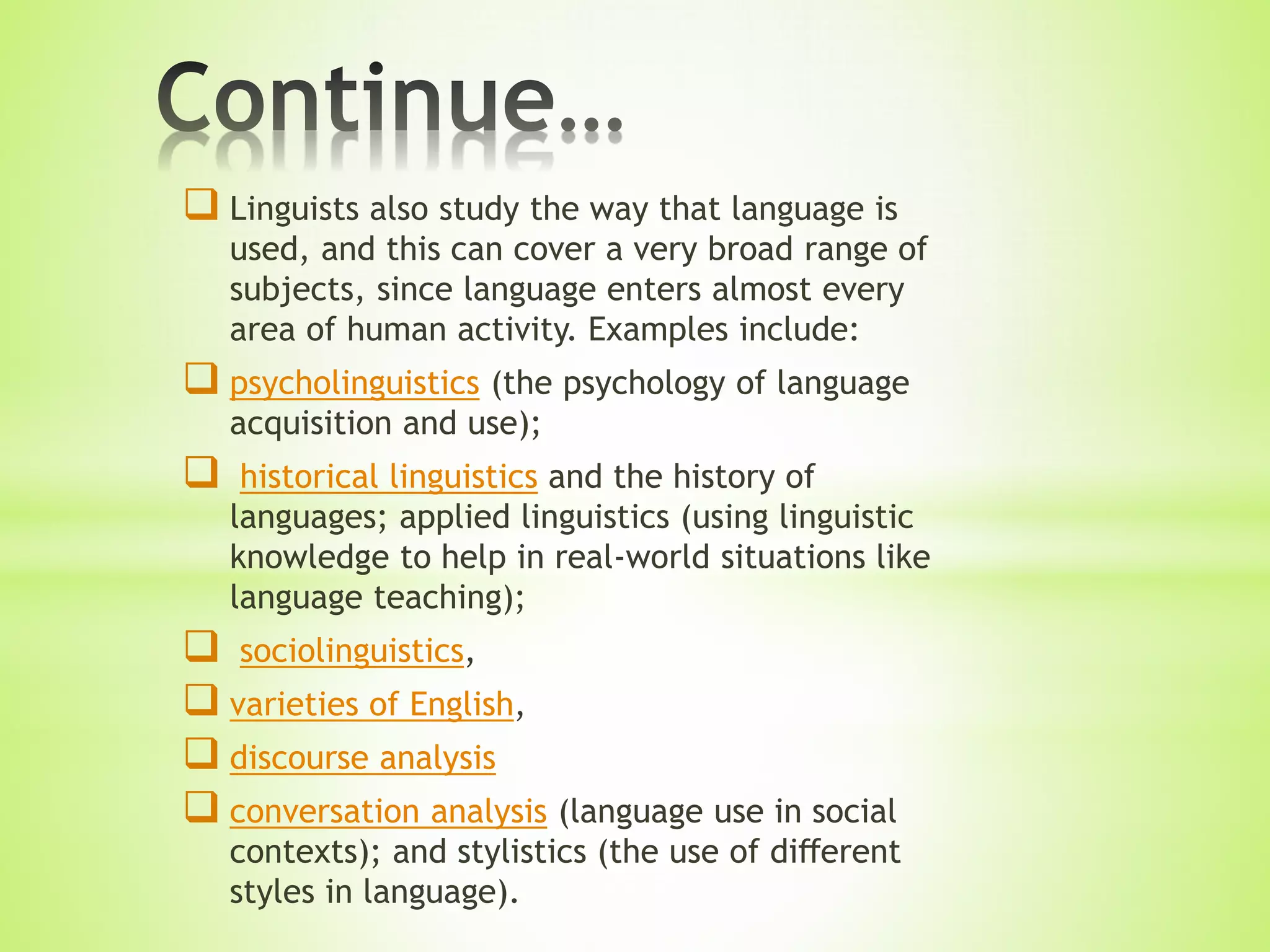  Linguists also study the way that language is
used, and this can cover a very broad range of
subjects, since language enters almost every
area of human activity. Examples include:
 psycholinguistics (the psychology of language
acquisition and use);
 historical linguistics and the history of
languages; applied linguistics (using linguistic
knowledge to help in real-world situations like
language teaching);
 sociolinguistics,
 varieties of English,
 discourse analysis
 conversation analysis (language use in social
contexts); and stylistics (the use of diﬀerent
styles in language).
 