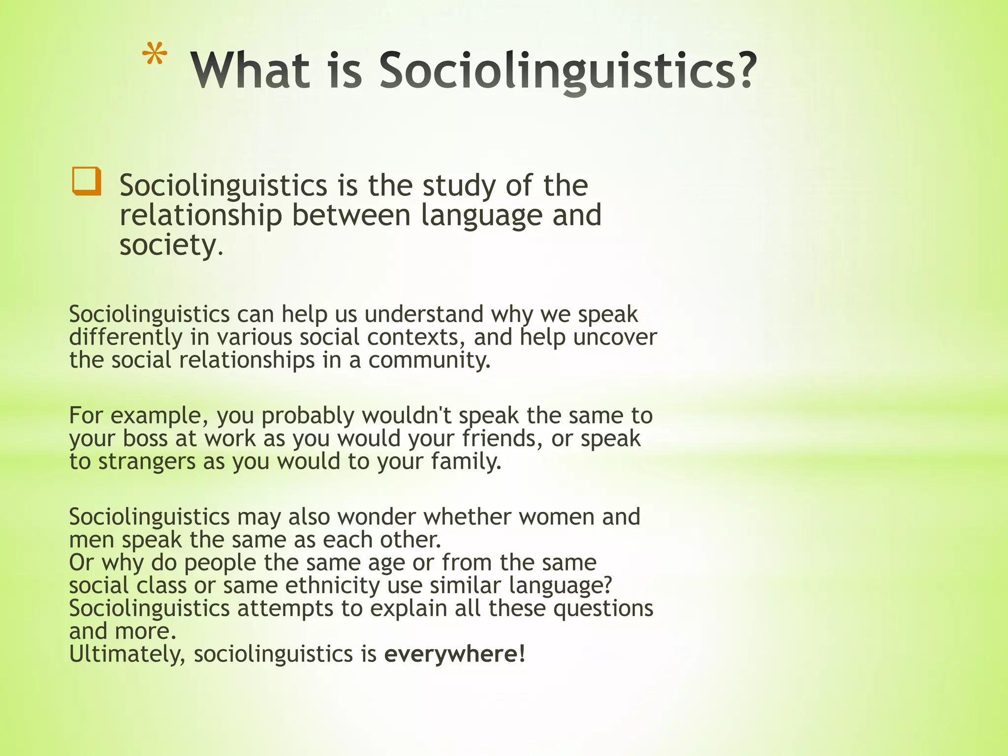  Sociolinguistics is the study of the
relationship between language and
society.
Sociolinguistics can help us understand why we speak
differently in various social contexts, and help uncover
the social relationships in a community.
For example, you probably wouldn't speak the same to
your boss at work as you would your friends, or speak
to strangers as you would to your family.
Sociolinguistics may also wonder whether women and
men speak the same as each other.
Or why do people the same age or from the same
social class or same ethnicity use similar language?
Sociolinguistics attempts to explain all these questions
and more.
Ultimately, sociolinguistics is everywhere!
*
 