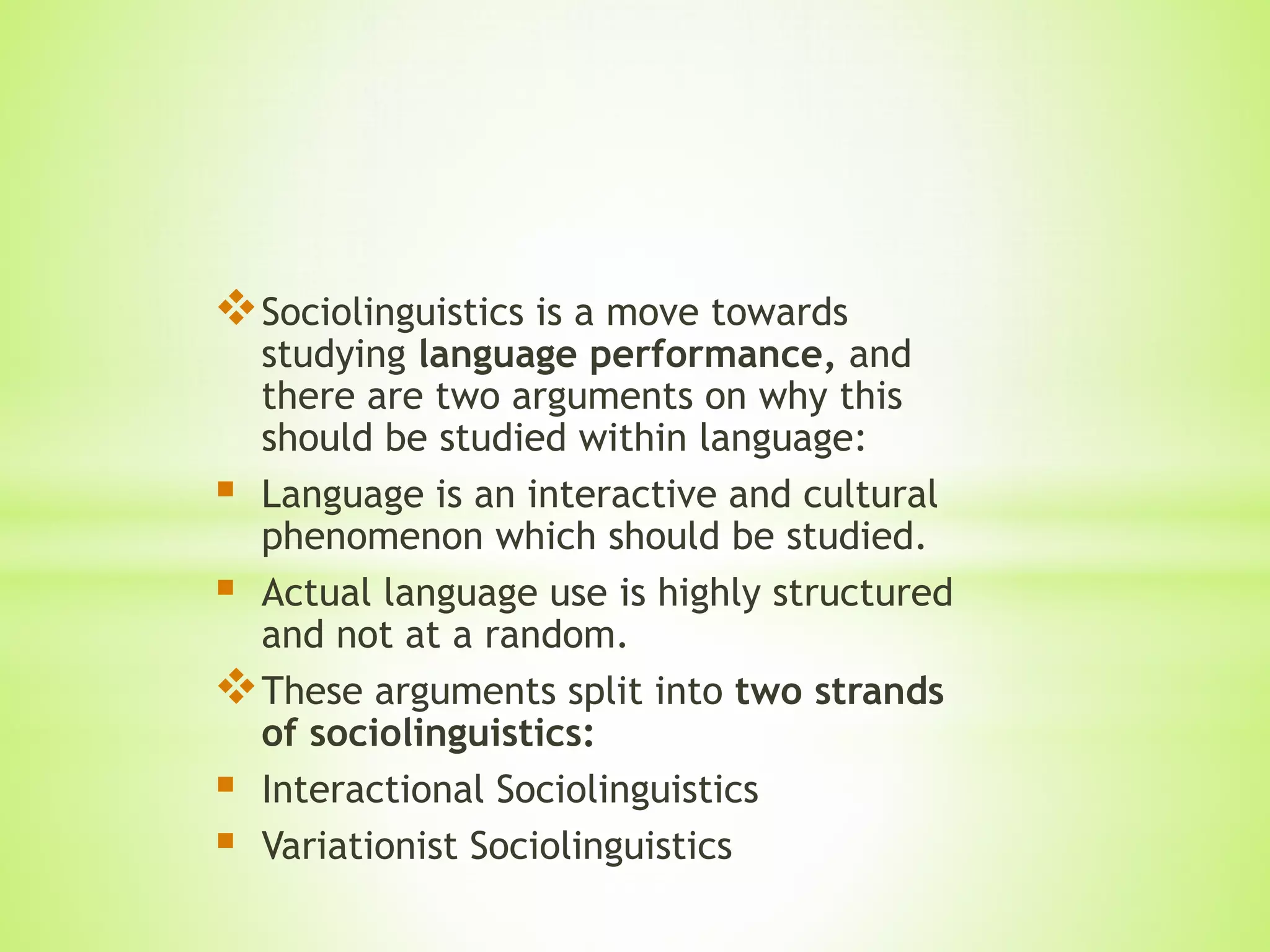 Sociolinguistics is a move towards
studying language performance, and
there are two arguments on why this
should be studied within language:
 Language is an interactive and cultural
phenomenon which should be studied.
 Actual language use is highly structured
and not at a random.
These arguments split into two strands
of sociolinguistics:
 Interactional Sociolinguistics
 Variationist Sociolinguistics
 