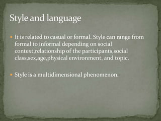 Style and language
 It is related to casual or formal. Style can range from
  formal to informal depending on social
  context,relationship of the participants,social
  class,sex,age,physical environment, and topic.

 Style is a multidimensional phenomenon.
 