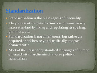 Standardization
 Standardization is the main agents of inequality
 The process of standardization converts one variety
  into a standard by fixing and regulating its spelling,
  grammar., etc.
 Standardization is not an inherent, but rather an
  acquired or deliberately and artificially imposed
  characteristic
 Most of the present day standard languages of Europe
  emerged within a climate of intense political
  nationalism
 