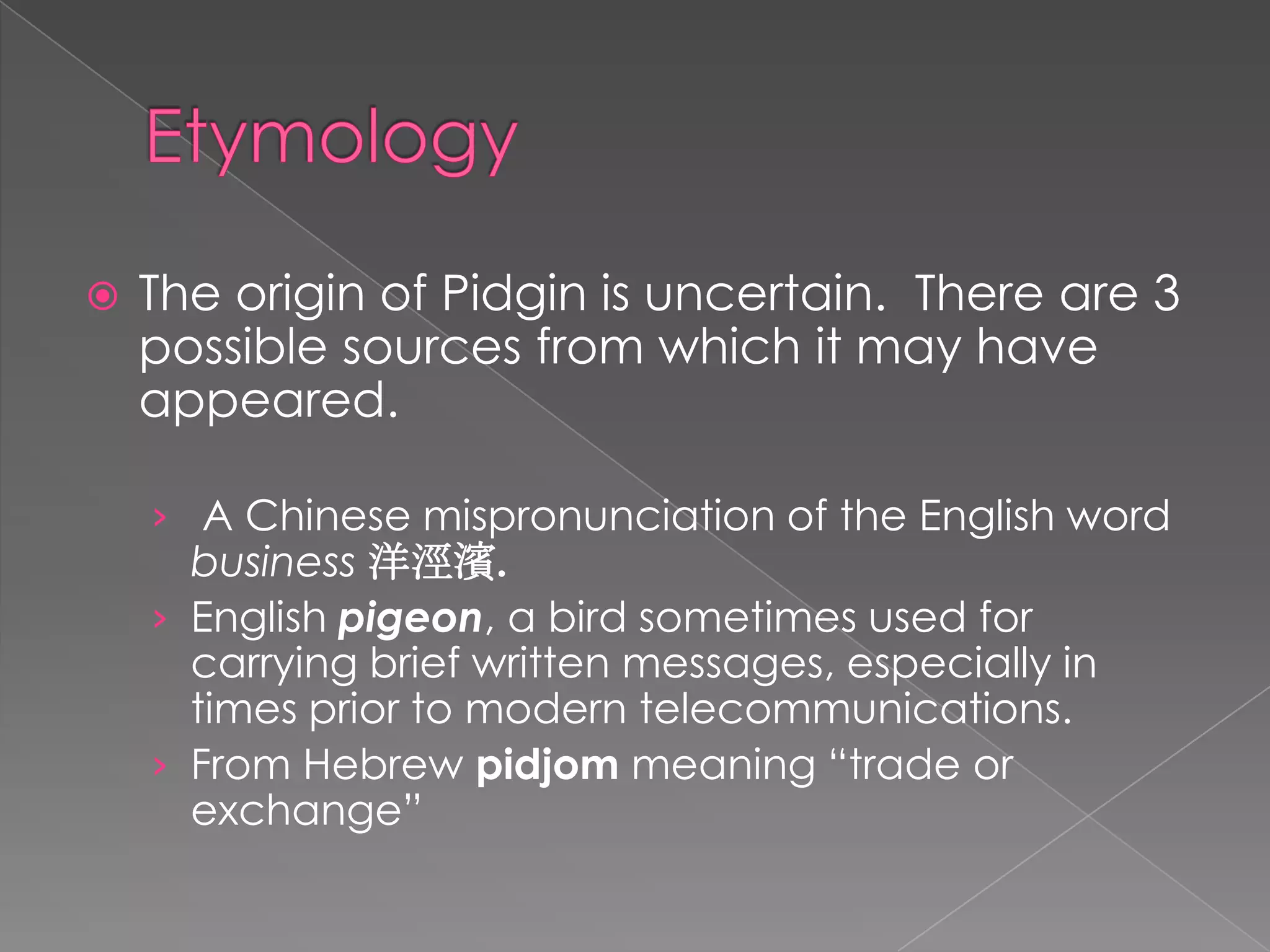 EtymologyTheorigin of Pidgin isuncertain.  There are 3 possiblesourcesfromwhichitmayhaveappeared. A Chinese mispronunciation of the English word business洋涇濱.English pigeon, a bird sometimes used for carrying brief written messages, especially in times prior to modern telecommunications.From Hebrew pidjom meaning “trade or exchange”