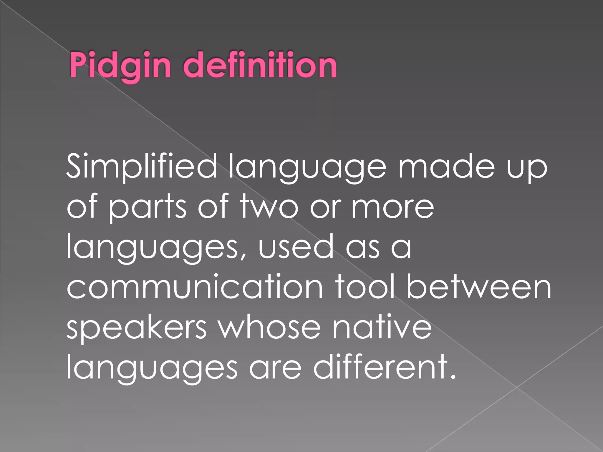 Pidgin definitionSimplified language made up of parts of two or more languages, used as a communication tool between speakers whose native languages are different.