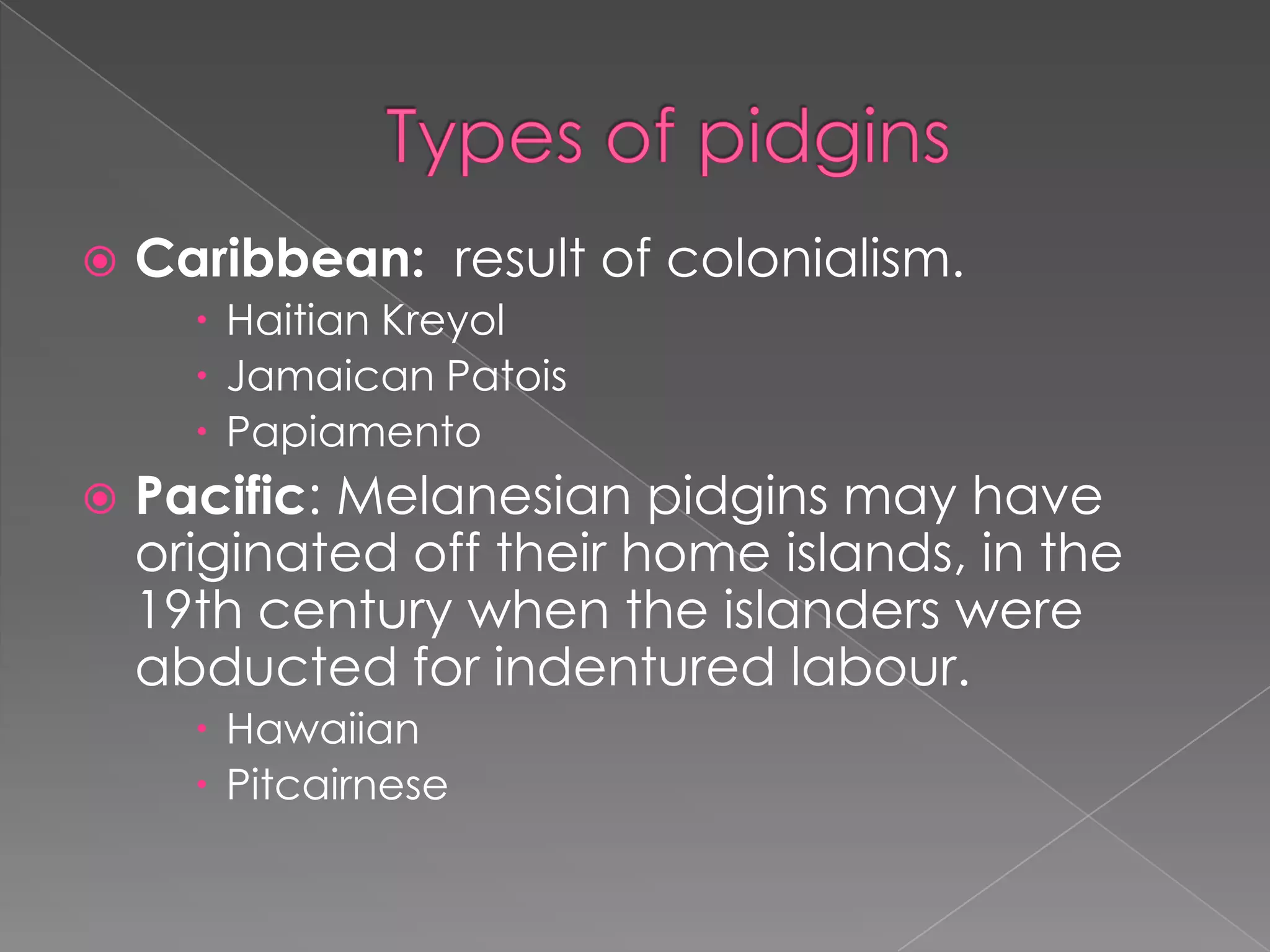 Types of pidginsCaribbean:result of colonialism.HaitianKreyolJamaican PatoisPapiamento Pacific: Melanesianpidgins mayhaveoriginated off their home islands, in the 19th centurywhentheislanderswereabductedforindenturedlabour. HawaiianPitcairnese