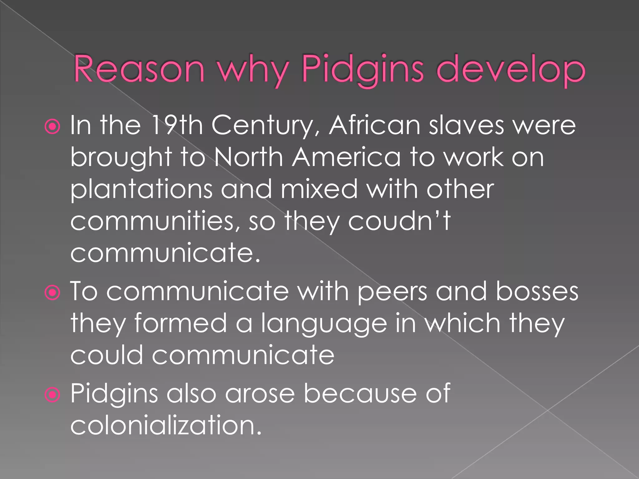 Reasonwhy Pidgins developIn the 19th Century, Africanslaveswerebroughtto North Americatoworkonplantationsand mixedwithothercommunities, so theycoudn’tcommunicate.Tocommunicatewithpeers and bossestheyformed a language in whichtheycouldcommunicatePidgins alsoarosebecause of colonialization. 