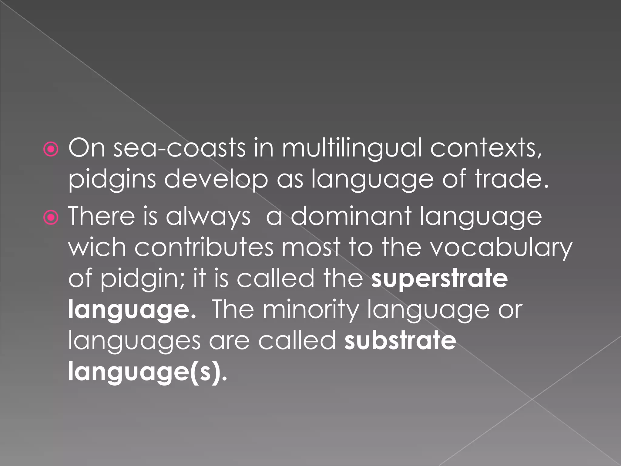 On sea-coasts in multilingualcontexts, pidgins develop as language of trade.Thereisalways  a dominantlanguagewichcontributesmosttothevocabulary of pidgin; itiscalledthesuperstratelanguage.  Theminoritylanguageorlanguages are calledsubstratelanguage(s).  