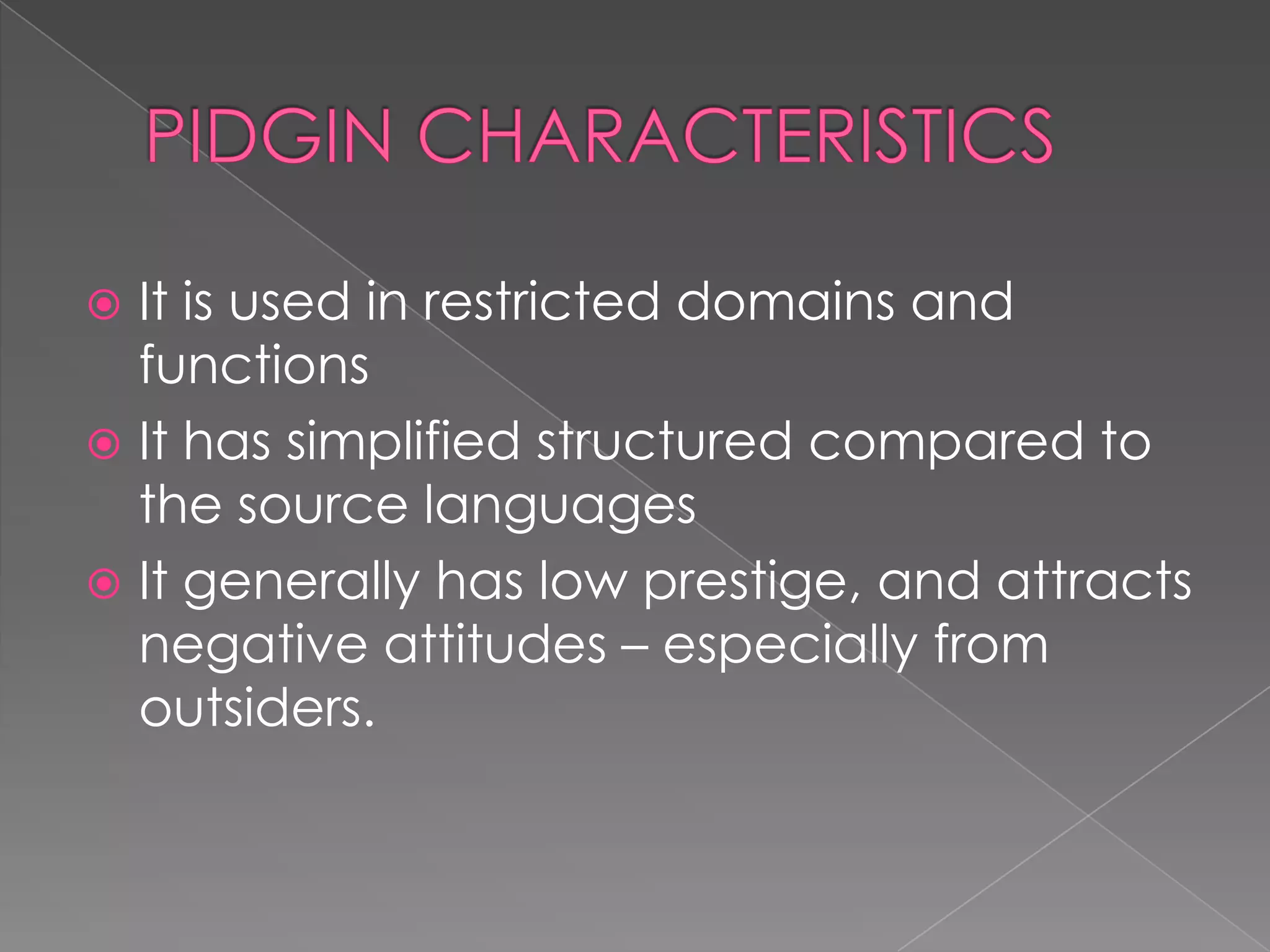 PIDGIN CHARACTERISTICSItisused in restricteddomains and functionsIt has simplifiedstructuredcomparedtothesourcelanguagesItgenerally has lowprestige, and attractsnegativeattitudes – especiallyfrom outsiders.  