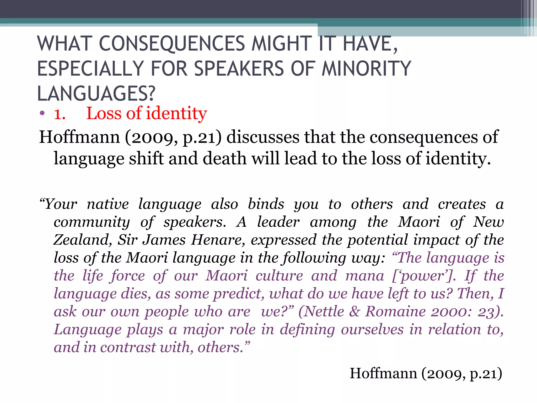 WHAT CONSEQUENCES MIGHT IT HAVE,
ESPECIALLY FOR SPEAKERS OF MINORITY
LANGUAGES?

• 1. Loss of identity
Hoffmann (2009, p.21) discusses that the consequences of
language shift and death will lead to the loss of identity.
“Your native language also binds you to others and creates a
community of speakers. A leader among the Maori of New
Zealand, Sir James Henare, expressed the potential impact of the
loss of the Maori language in the following way: “The language is
the life force of our Maori culture and mana [‘power’]. If the
language dies, as some predict, what do we have left to us? Then, I
ask our own people who are we?” (Nettle & Romaine 2000: 23).
Language plays a major role in defining ourselves in relation to,
and in contrast with, others.”
Hoffmann (2009, p.21)

 