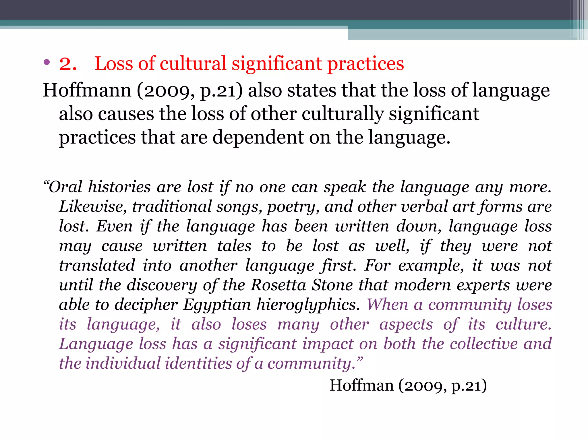 • 2. Loss of cultural significant practices
Hoffmann (2009, p.21) also states that the loss of language
also causes the loss of other culturally significant
practices that are dependent on the language.
“Oral histories are lost if no one can speak the language any more.
Likewise, traditional songs, poetry, and other verbal art forms are
lost. Even if the language has been written down, language loss
may cause written tales to be lost as well, if they were not
translated into another language first. For example, it was not
until the discovery of the Rosetta Stone that modern experts were
able to decipher Egyptian hieroglyphics. When a community loses
its language, it also loses many other aspects of its culture.
Language loss has a significant impact on both the collective and
the individual identities of a community.”
Hoffman (2009, p.21)

 