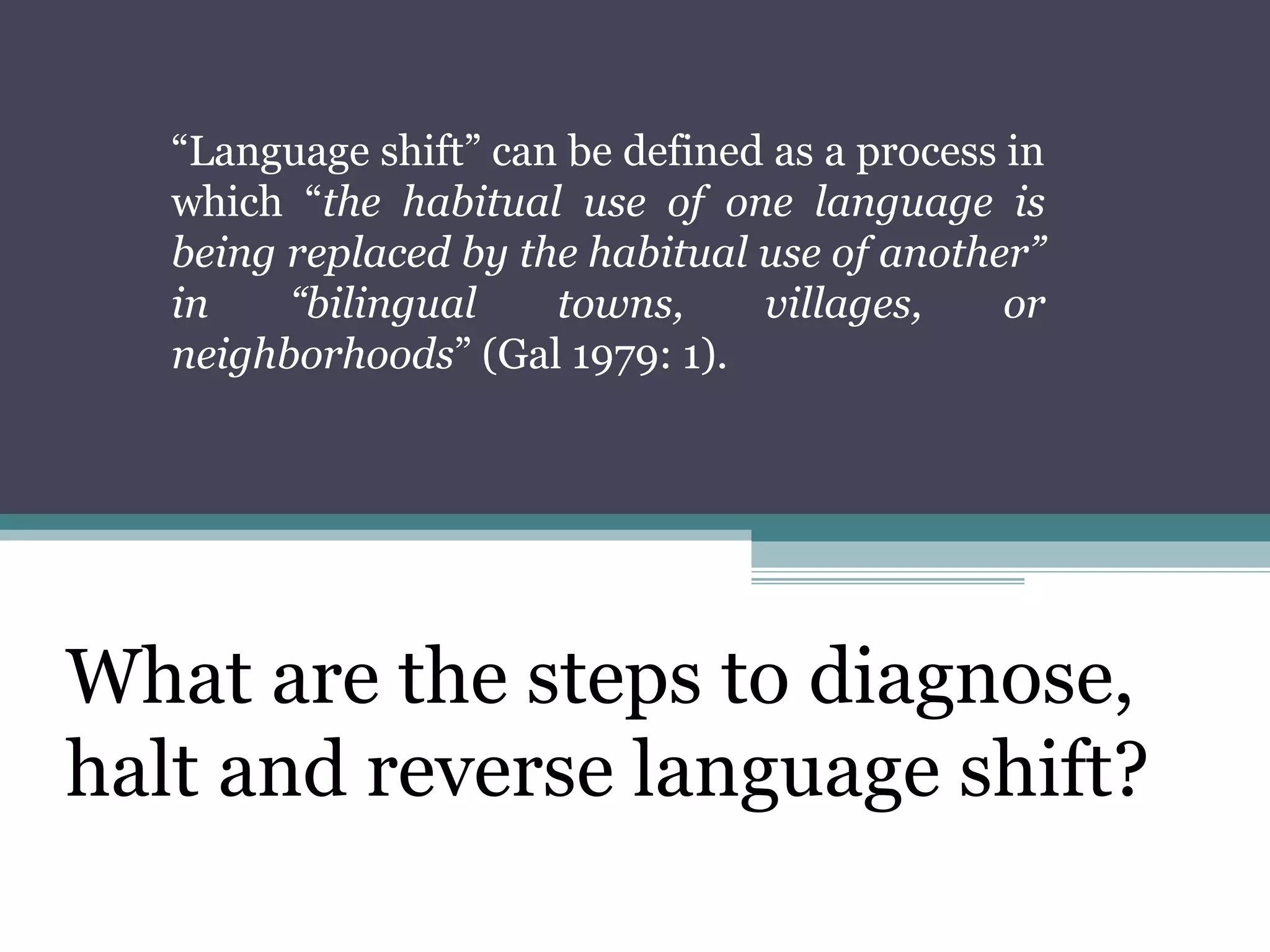 “Language shift” can be defined as a process in
which “the habitual use of one language is
being replaced by the habitual use of another”
in
“bilingual
towns,
villages,
or
neighborhoods” (Gal 1979: 1).

What are the steps to diagnose,
halt and reverse language shift?

 