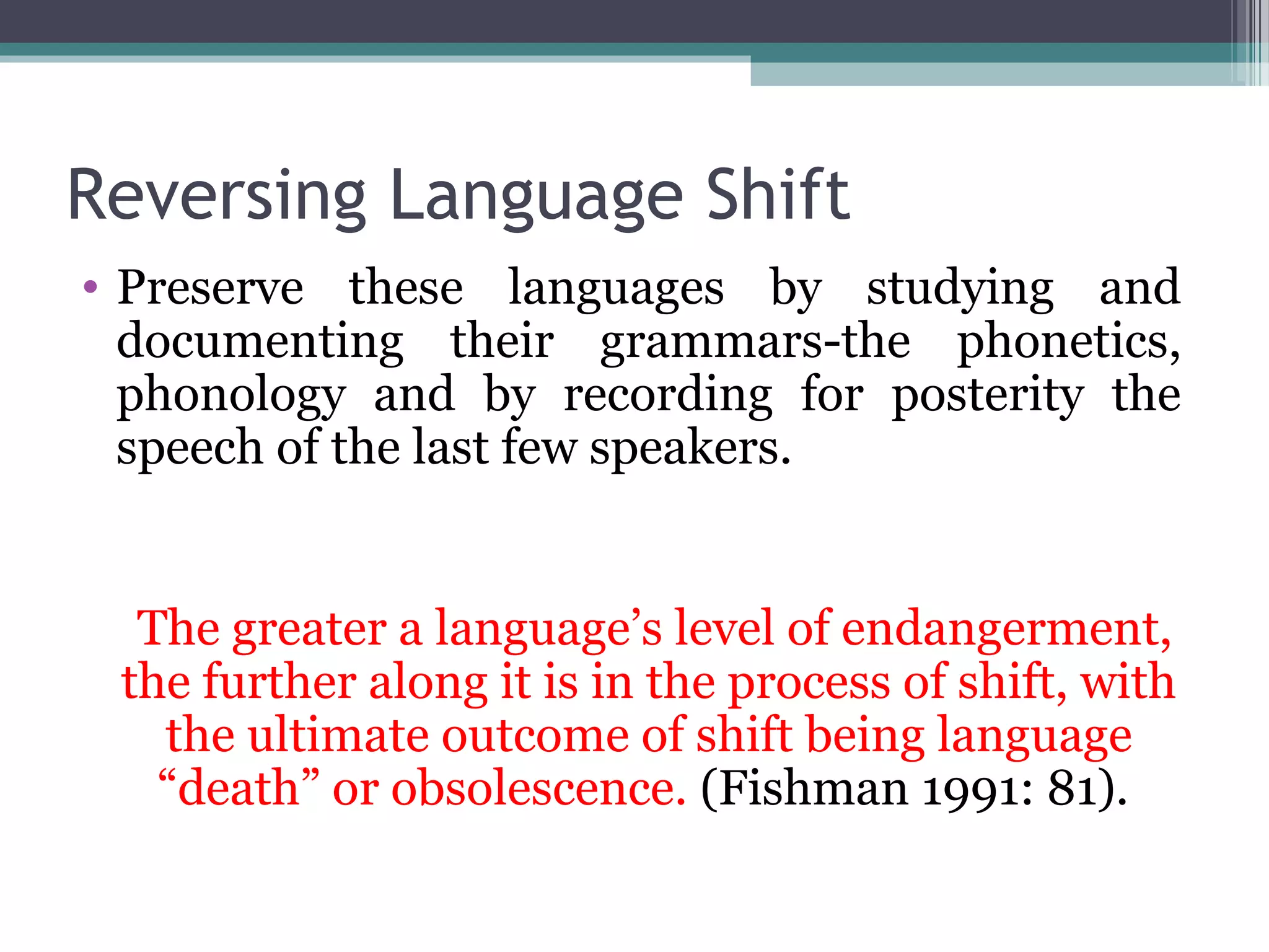 Reversing Language Shift
• Preserve these languages by studying and
documenting their grammars-the phonetics,
phonology and by recording for posterity the
speech of the last few speakers.

The greater a language’s level of endangerment,
the further along it is in the process of shift, with
the ultimate outcome of shift being language
“death” or obsolescence. (Fishman 1991: 81).

 